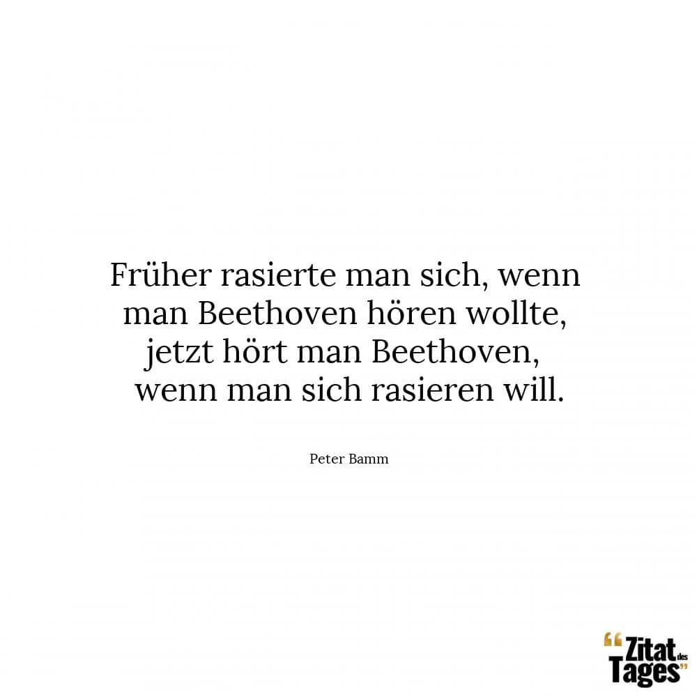 Früher rasierte man sich, wenn man Beethoven hören wollte, jetzt hört man Beethoven, wenn man sich rasieren will. - Peter Bamm