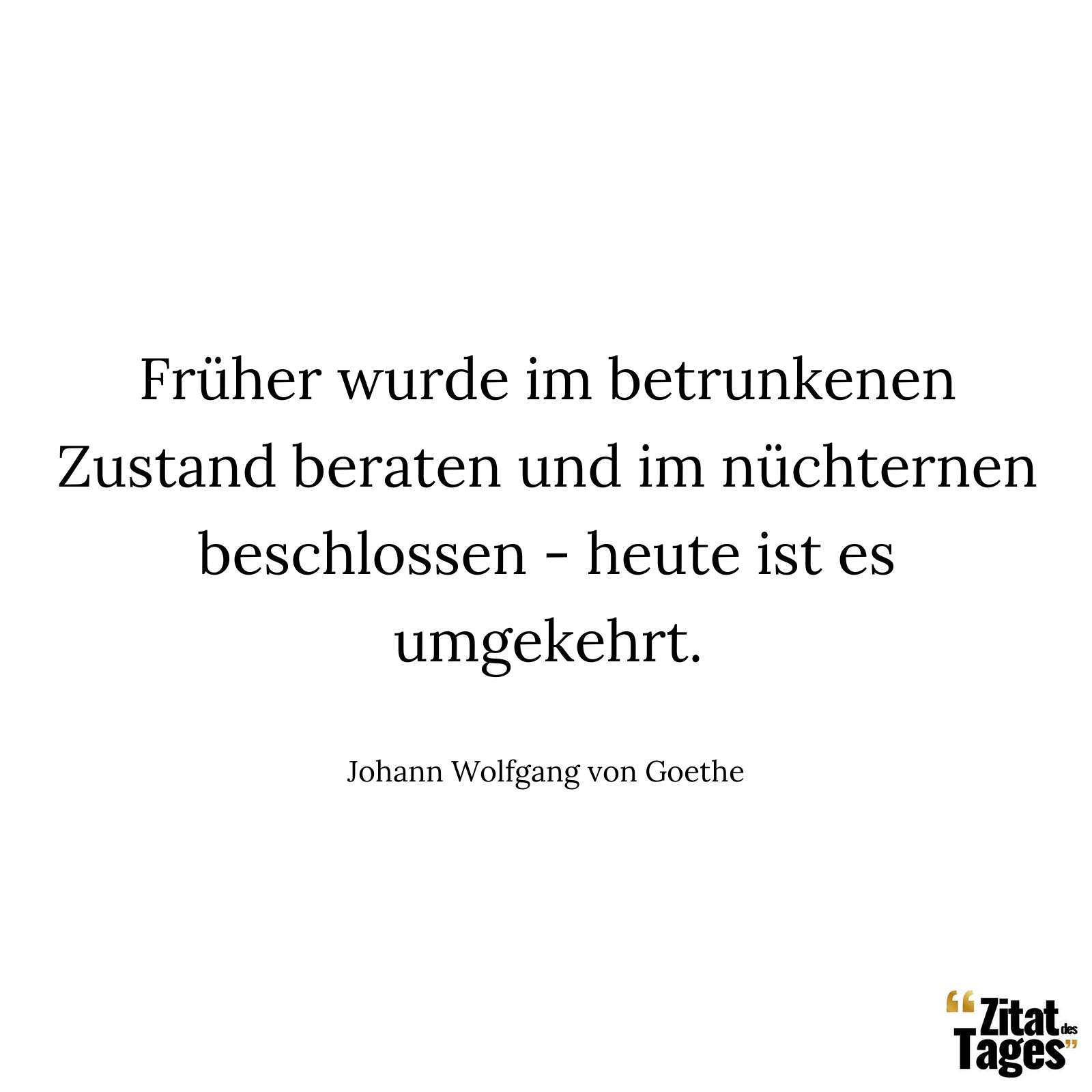 Früher wurde im betrunkenen Zustand beraten und im nüchternen beschlossen - heute ist es umgekehrt. - Johann Wolfgang von Goethe