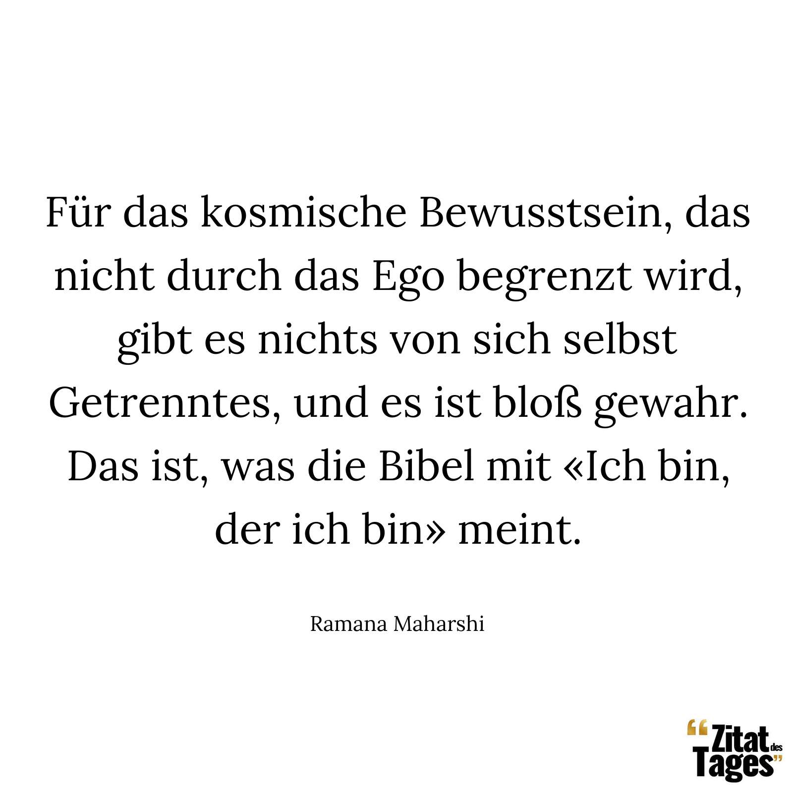 Für das kosmische Bewusstsein, das nicht durch das Ego begrenzt wird, gibt es nichts von sich selbst Getrenntes, und es ist bloß gewahr. Das ist, was die Bibel mit «Ich bin, der ich bin» meint. - Ramana Maharshi