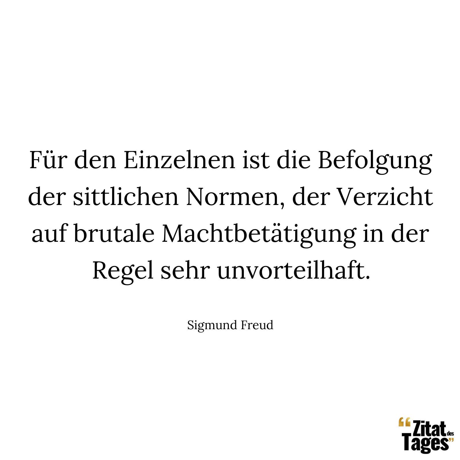 Für den Einzelnen ist die Befolgung der sittlichen Normen, der Verzicht auf brutale Machtbetätigung in der Regel sehr unvorteilhaft. - Sigmund Freud