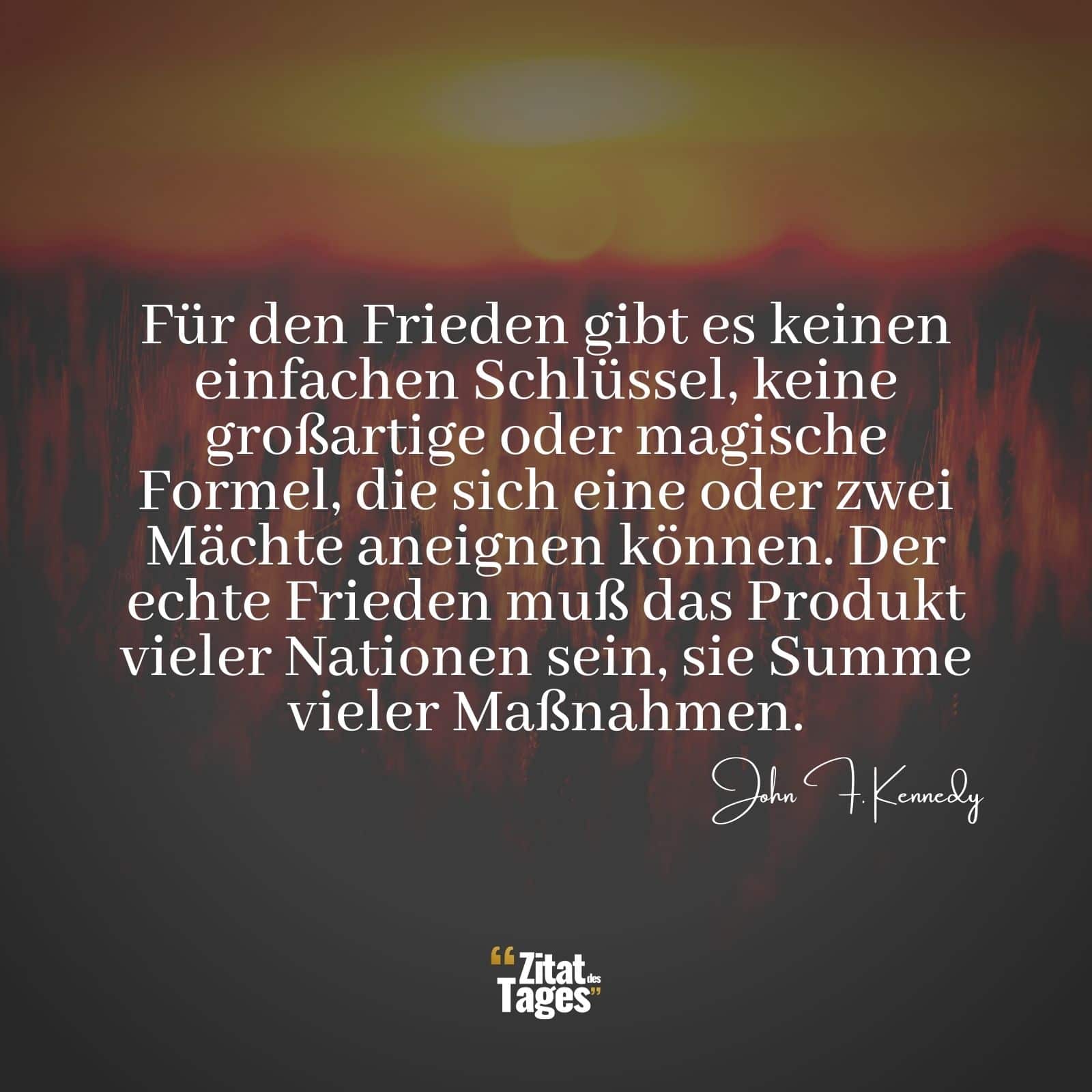 Für den Frieden gibt es keinen einfachen Schlüssel, keine großartige oder magische Formel, die sich eine oder zwei Mächte aneignen können. Der echte Frieden muß das Produkt vieler Nationen sein, sie Summe vieler Maßnahmen. - John F. Kennedy