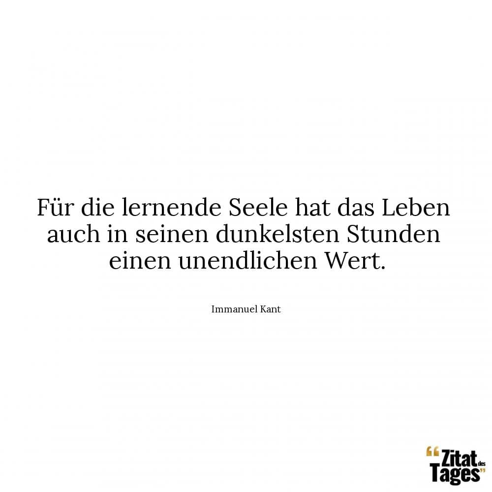 Für die lernende Seele hat das Leben auch in seinen dunkelsten Stunden einen unendlichen Wert. - Immanuel Kant