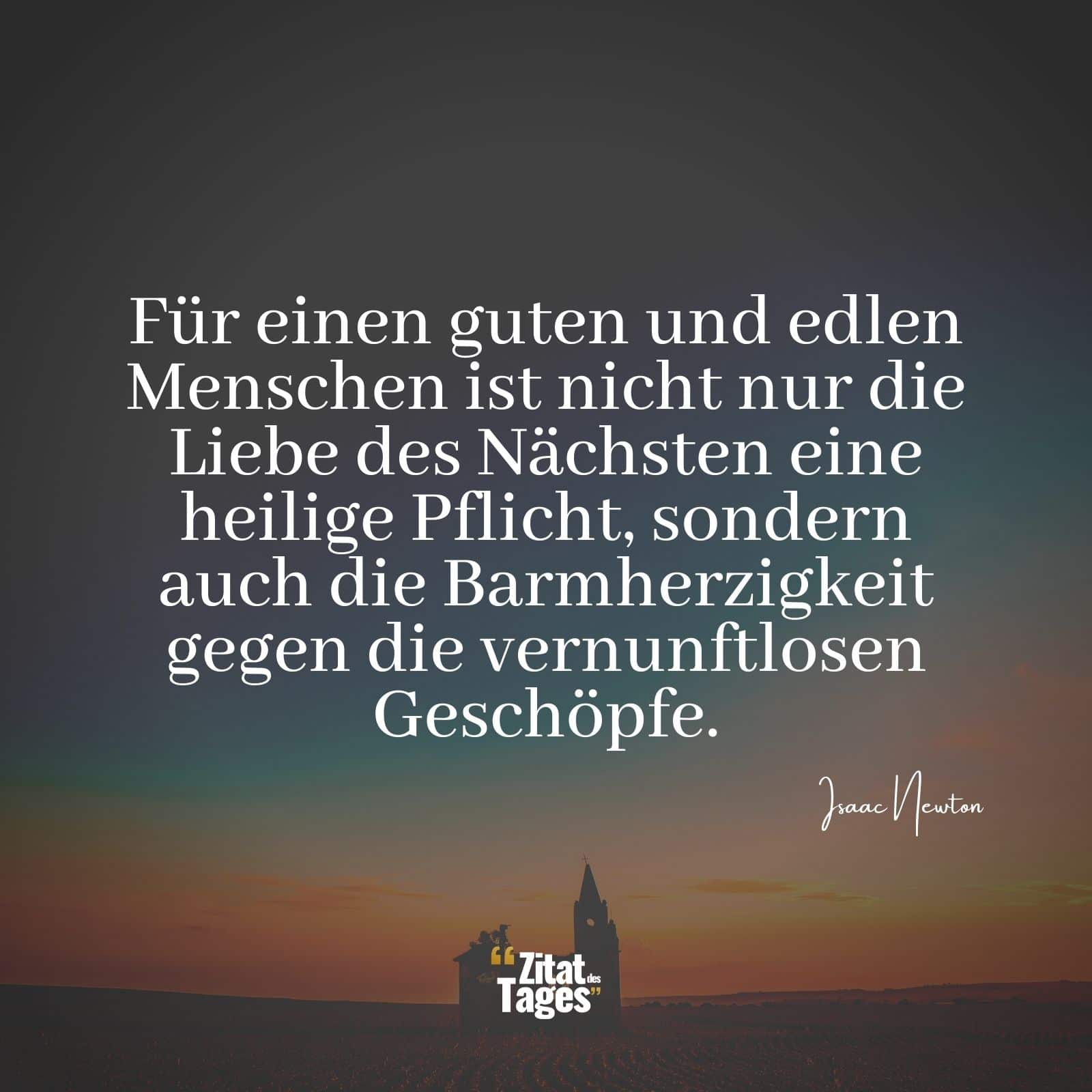 Für einen guten und edlen Menschen ist nicht nur die Liebe des Nächsten eine heilige Pflicht, sondern auch die Barmherzigkeit gegen die vernunftlosen Geschöpfe. - Isaac Newton