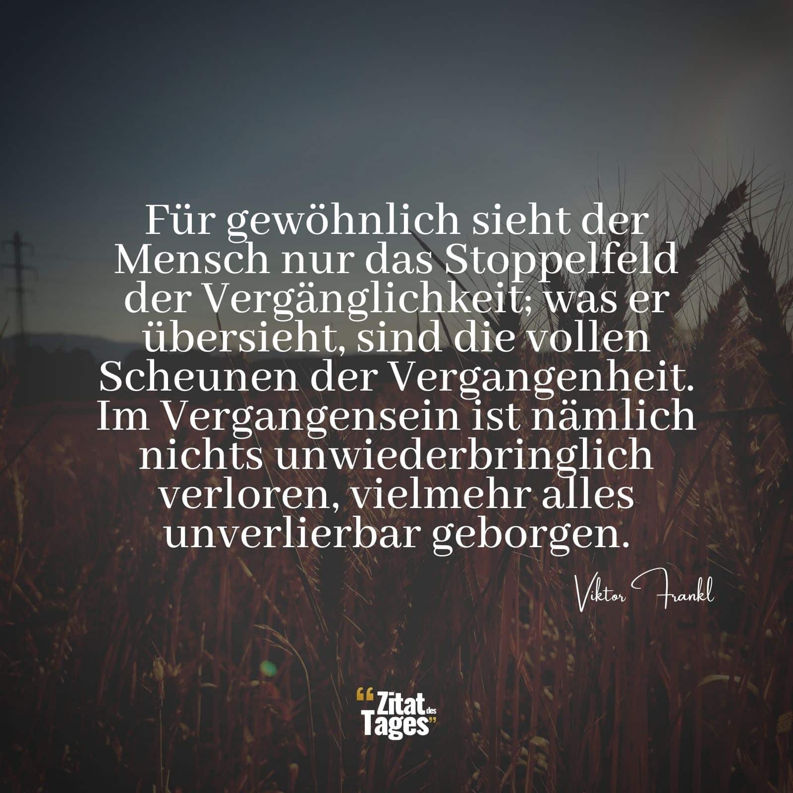 Für gewöhnlich sieht der Mensch nur das Stoppelfeld der Vergänglichkeit; was er übersieht, sind die vollen Scheunen der Vergangenheit. Im Vergangensein ist nämlich nichts unwiederbringlich verloren, vielmehr alles unverlierbar geborgen. - Viktor Frankl