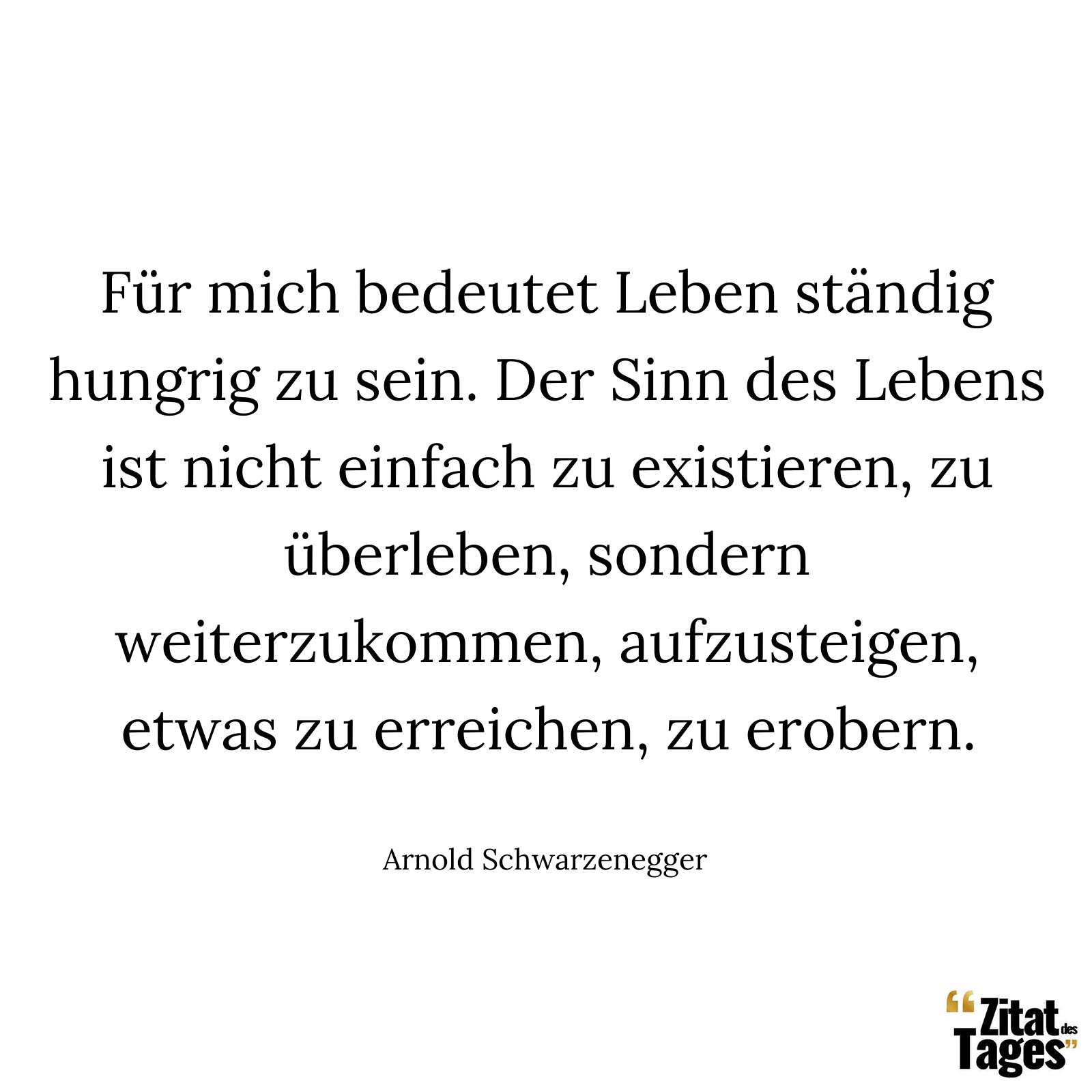 Für mich bedeutet Leben ständig hungrig zu sein. Der Sinn des Lebens ist nicht einfach zu existieren, zu überleben, sondern weiterzukommen, aufzusteigen, etwas zu erreichen, zu erobern. - Arnold Schwarzenegger