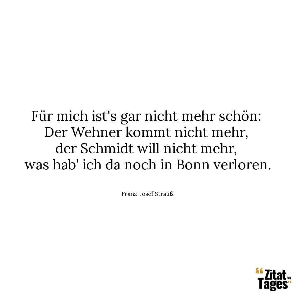 Für mich ist's gar nicht mehr schön: Der Wehner kommt nicht mehr, der Schmidt will nicht mehr, was hab' ich da noch in Bonn verloren. - Franz-Josef Strauß