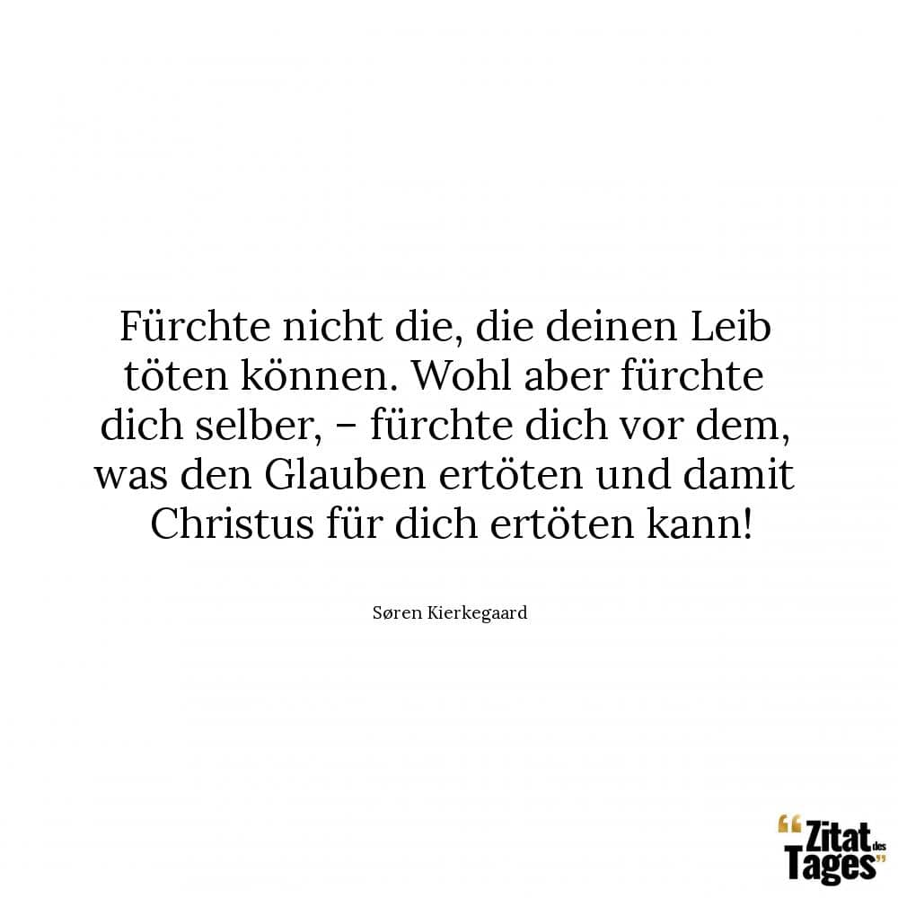 Fürchte nicht die, die deinen Leib töten können. Wohl aber fürchte dich selber, – fürchte dich vor dem, was den Glauben ertöten und damit Christus für dich ertöten kann! - Søren Kierkegaard