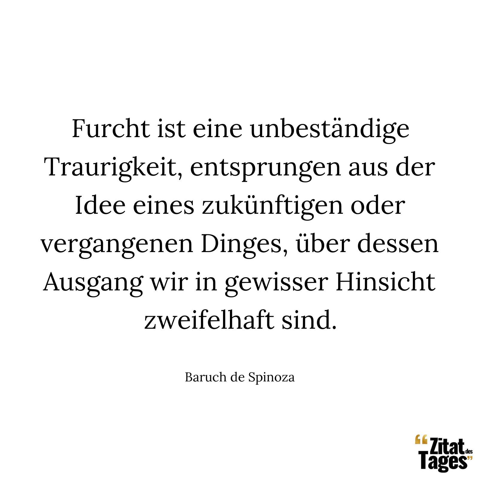 Furcht ist eine unbeständige Traurigkeit, entsprungen aus der Idee eines zukünftigen oder vergangenen Dinges, über dessen Ausgang wir in gewisser Hinsicht zweifelhaft sind. - Baruch de Spinoza