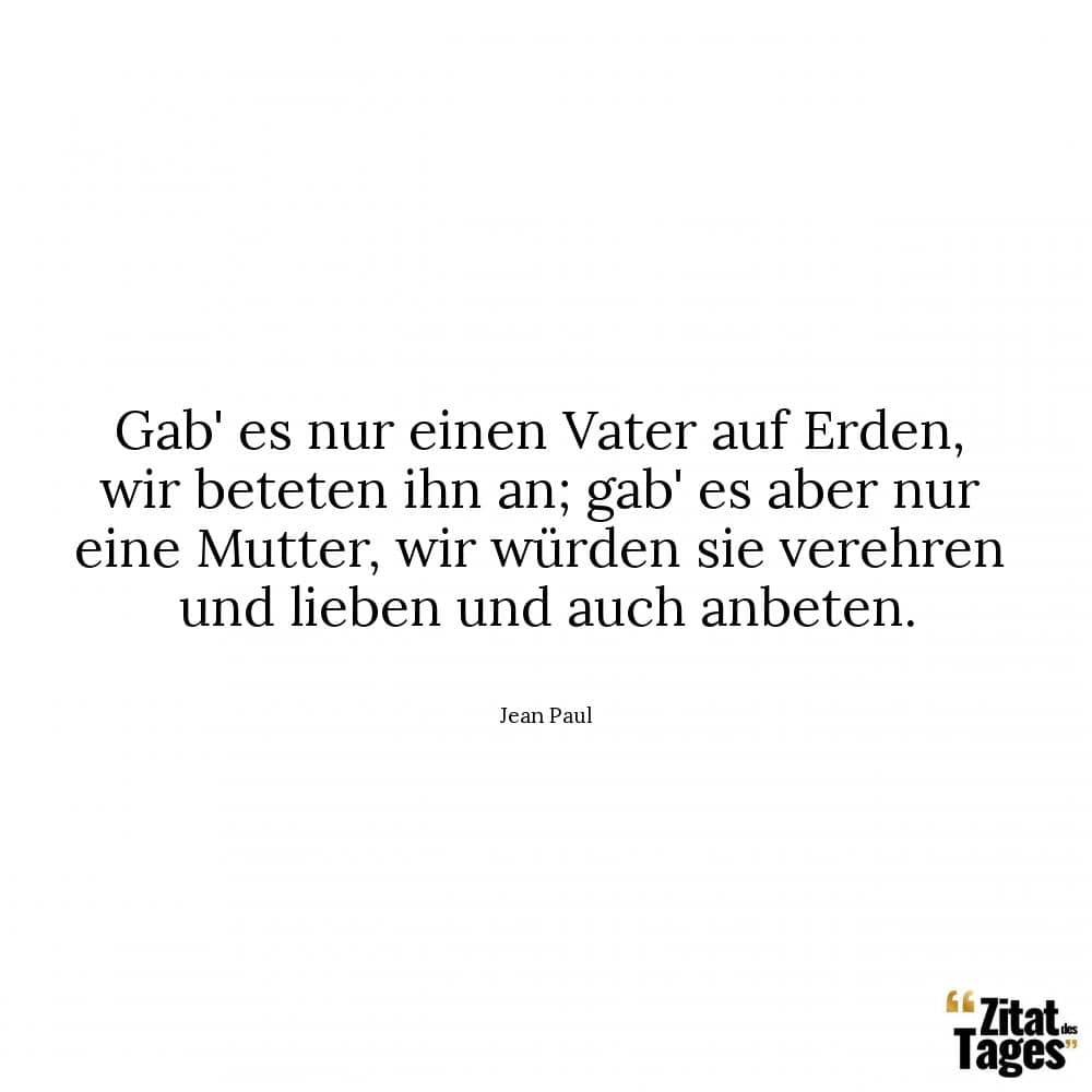 Gab' es nur einen Vater auf Erden, wir beteten ihn an; gab' es aber nur eine Mutter, wir würden sie verehren und lieben und auch anbeten. - Jean Paul