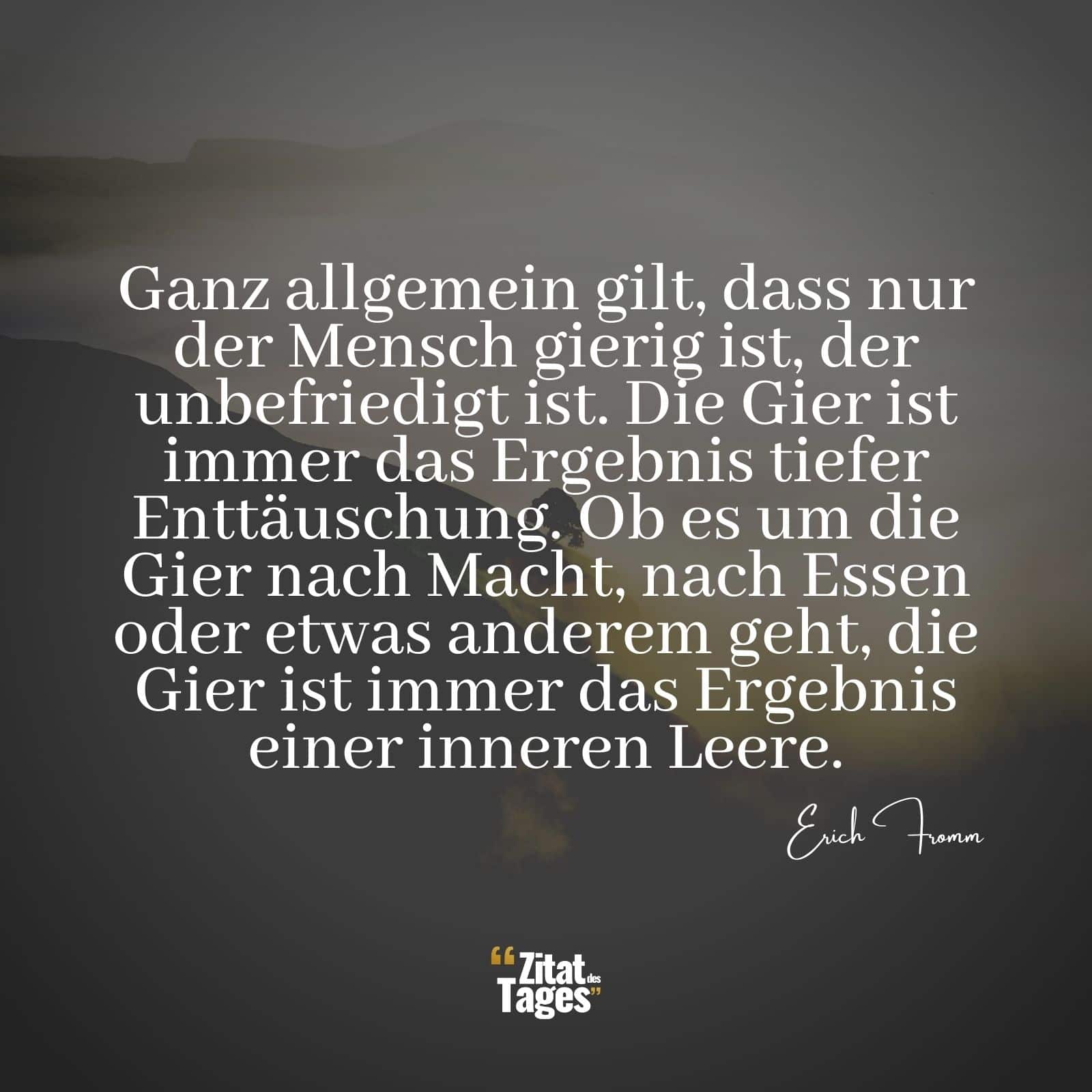 Ganz allgemein gilt, dass nur der Mensch gierig ist, der unbefriedigt ist. Die Gier ist immer das Ergebnis tiefer Enttäuschung. Ob es um die Gier nach Macht, nach Essen oder etwas anderem geht, die Gier ist immer das Ergebnis einer inneren Leere. - Erich Fromm