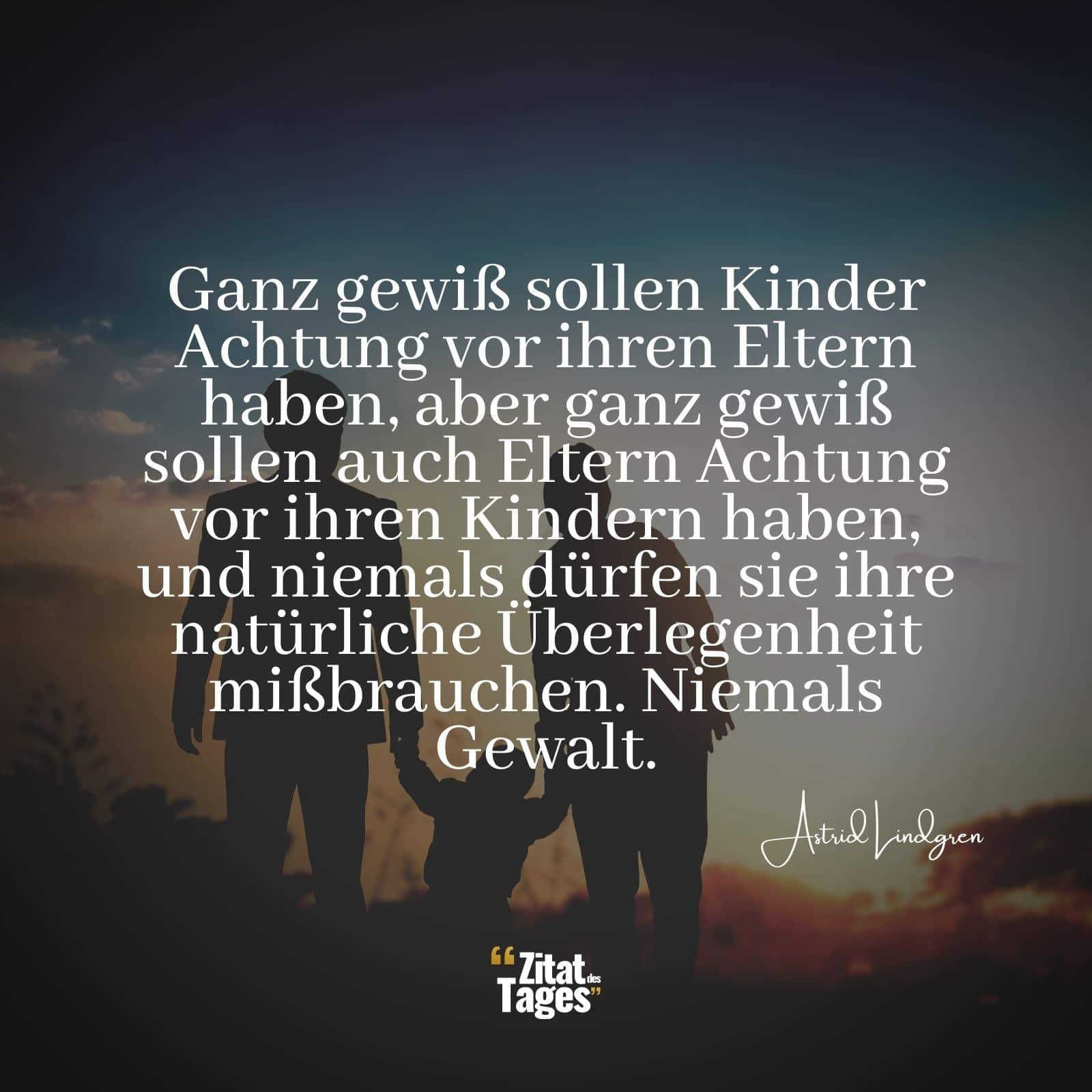 Ganz gewiß sollen Kinder Achtung vor ihren Eltern haben, aber ganz gewiß sollen auch Eltern Achtung vor ihren Kindern haben, und niemals dürfen sie ihre natürliche Überlegenheit mißbrauchen. Niemals Gewalt. - Astrid Lindgren