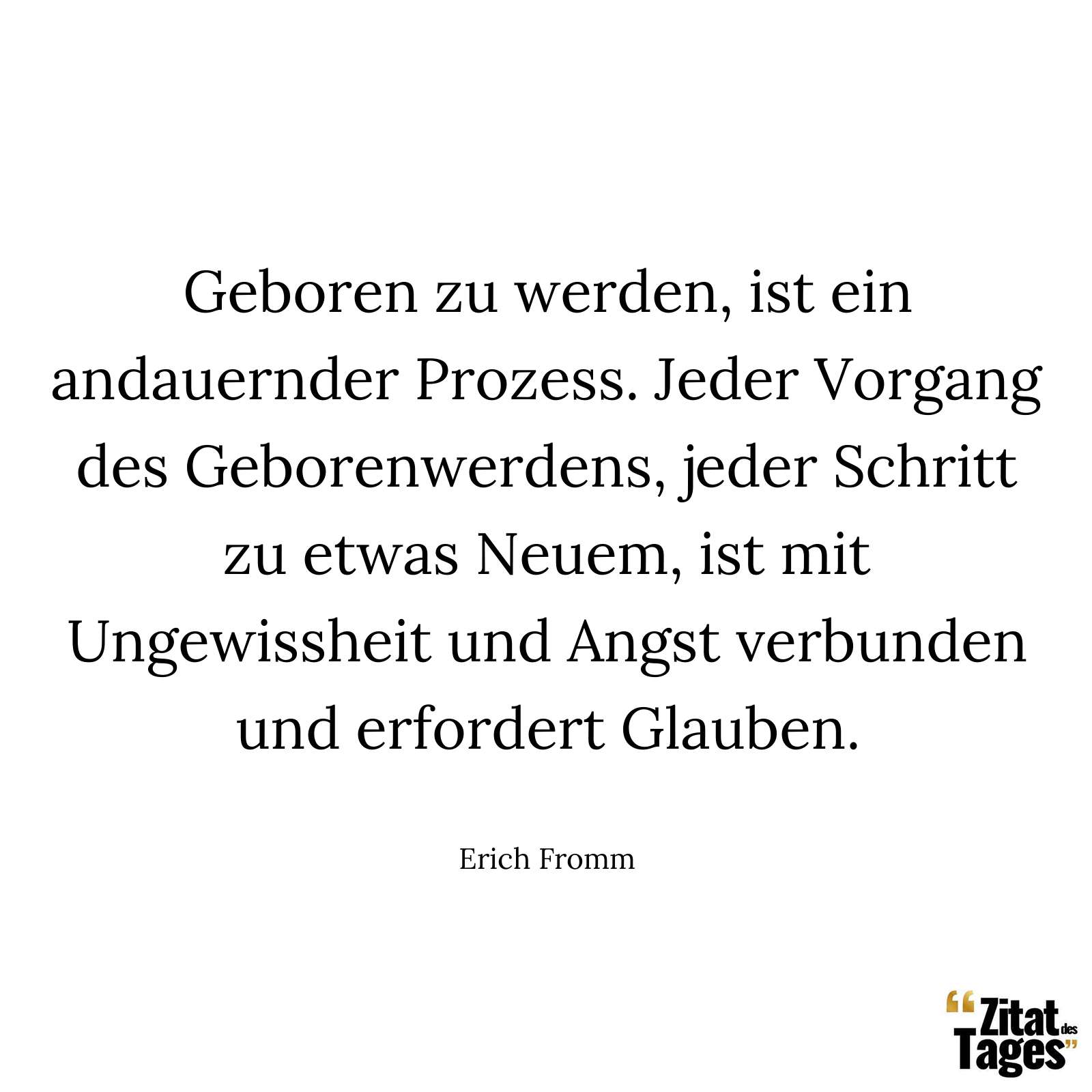 Geboren zu werden, ist ein andauernder Prozess. Jeder Vorgang des Geborenwerdens, jeder Schritt zu etwas Neuem, ist mit Ungewissheit und Angst verbunden und erfordert Glauben. - Erich Fromm