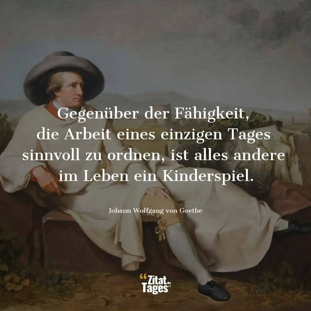 Gegenüber der Fähigkeit, die Arbeit eines einzigen Tages sinnvoll zu ordnen, ist alles andere im Leben ein Kinderspiel. - Johann Wolfgang von Goethe