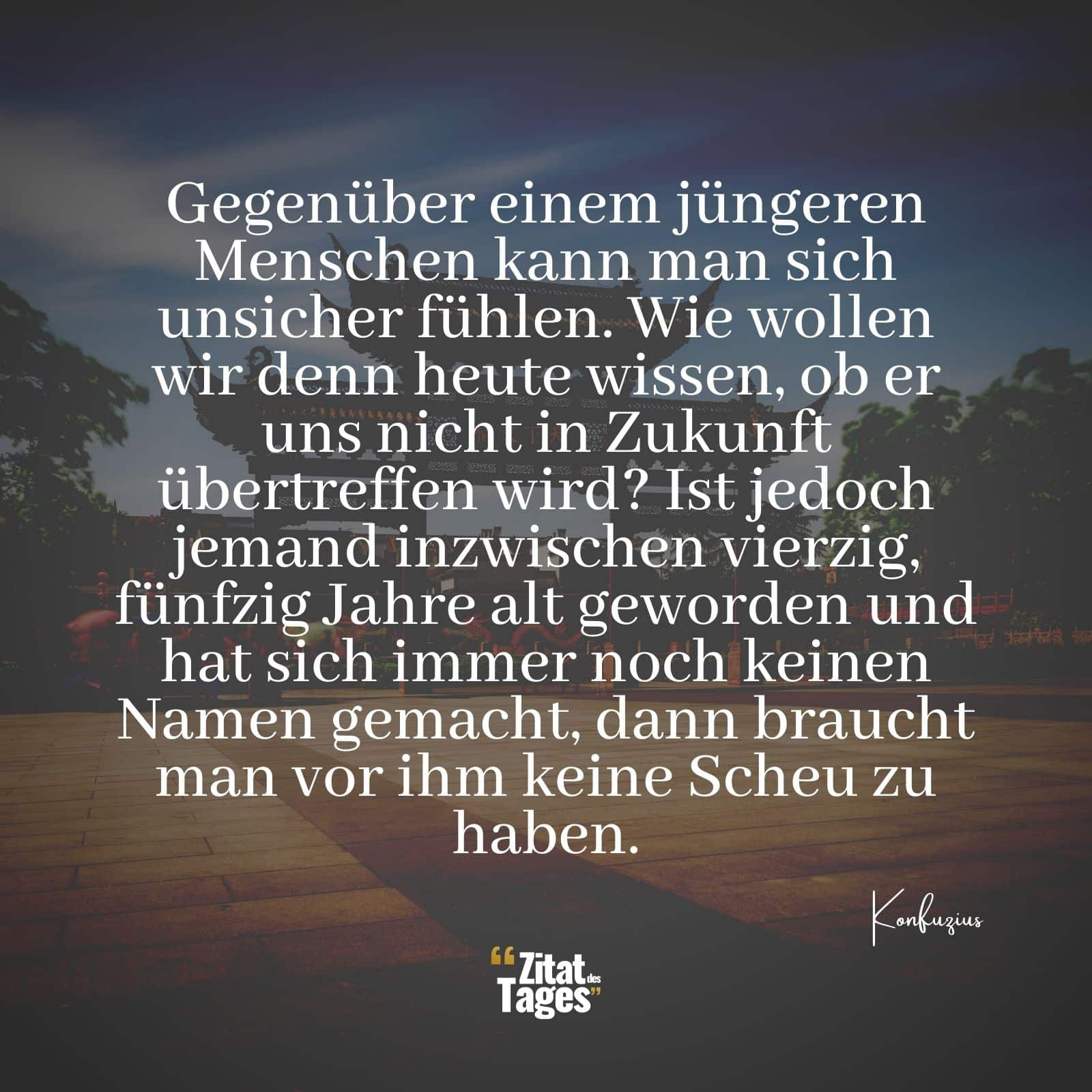 Gegenüber einem jüngeren Menschen kann man sich unsicher fühlen. Wie wollen wir denn heute wissen, ob er uns nicht in Zukunft übertreffen wird? Ist jedoch jemand inzwischen vierzig, fünfzig Jahre alt geworden und hat sich immer noch keinen Namen gemacht, dann braucht man vor ihm keine Scheu zu haben. - Konfuzius