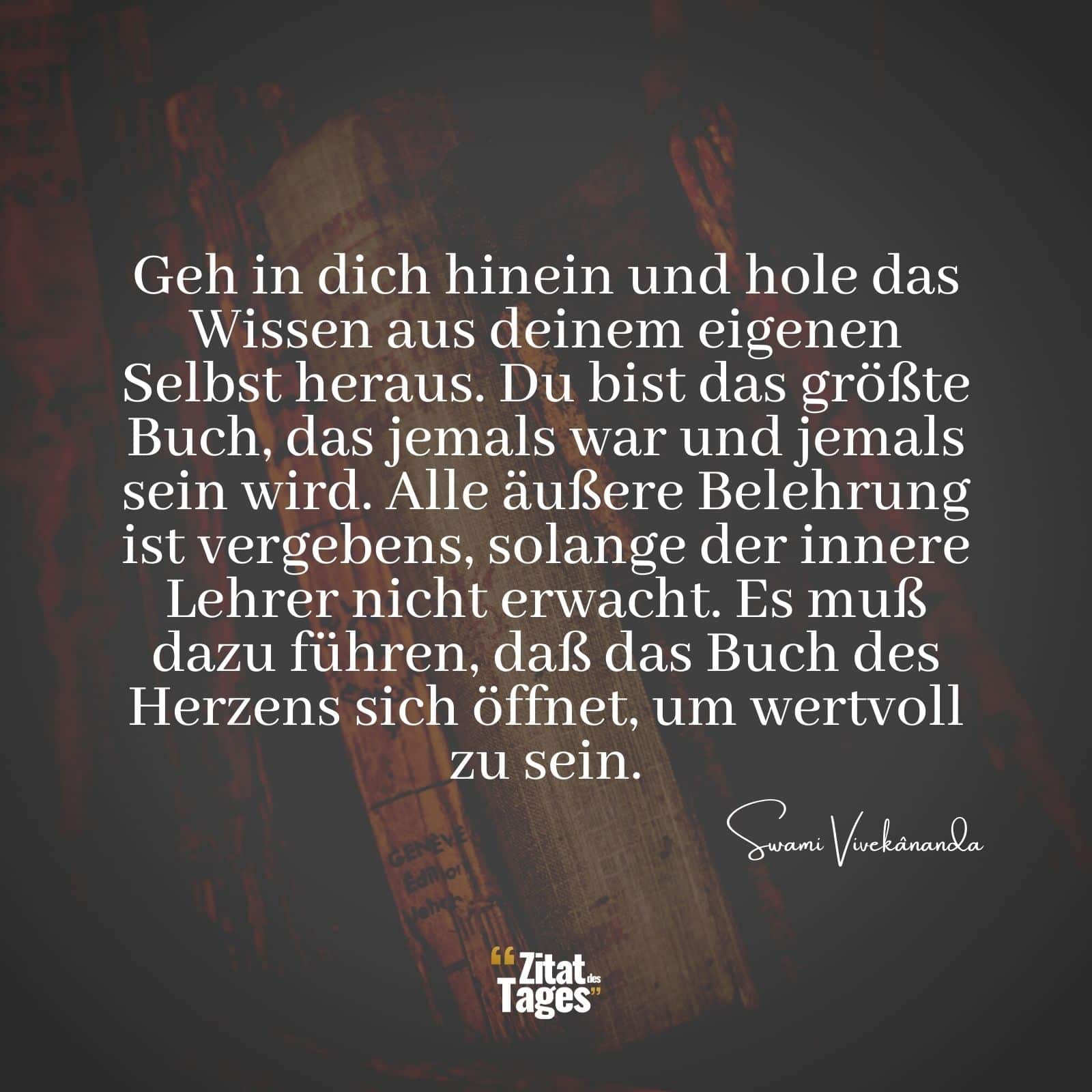 Geh in dich hinein und hole das Wissen aus deinem eigenen Selbst heraus. Du bist das größte Buch, das jemals war und jemals sein wird. Alle äußere Belehrung ist vergebens, solange der innere Lehrer nicht erwacht. Es muß dazu führen, daß das Buch des Herzens sich öffnet, um wertvoll zu sein. - Swami Vivekânanda