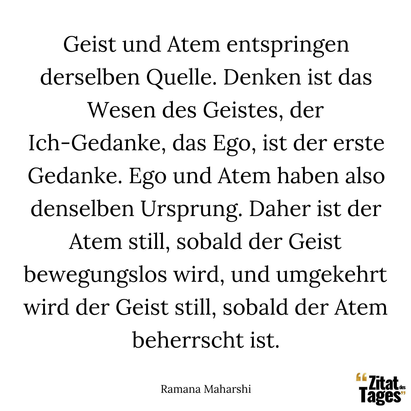 Geist und Atem entspringen derselben Quelle. Denken ist das Wesen des Geistes, der Ich-Gedanke, das Ego, ist der erste Gedanke. Ego und Atem haben also denselben Ursprung. Daher ist der Atem still, sobald der Geist bewegungslos wird, und umgekehrt wird der Geist still, sobald der Atem beherrscht ist. - Ramana Maharshi