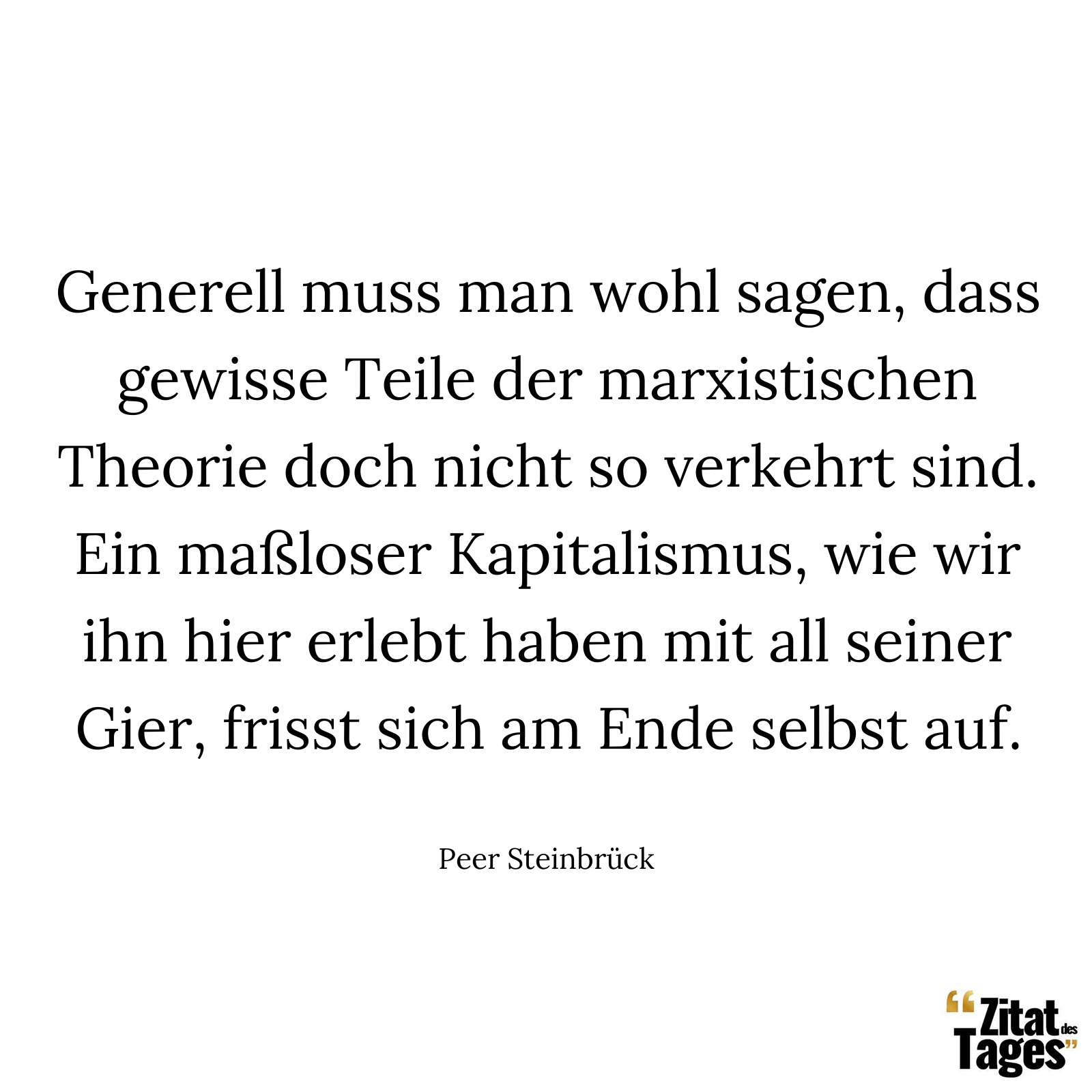 Generell muss man wohl sagen, dass gewisse Teile der marxistischen Theorie doch nicht so verkehrt sind. Ein maßloser Kapitalismus, wie wir ihn hier erlebt haben mit all seiner Gier, frisst sich am Ende selbst auf. - Peer Steinbrück