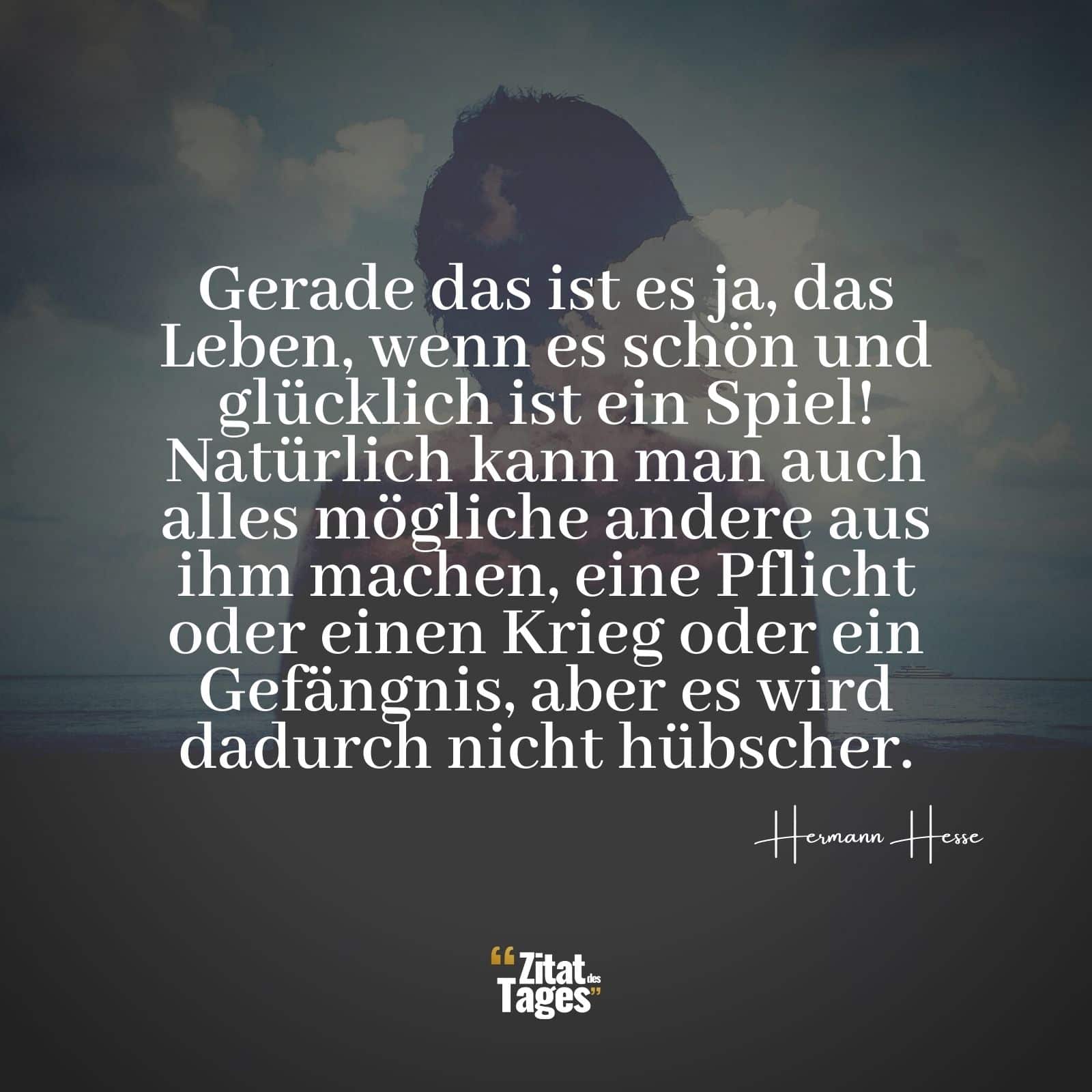 Gerade das ist es ja, das Leben, wenn es schön und glücklich ist ein Spiel! Natürlich kann man auch alles mögliche andere aus ihm machen, eine Pflicht oder einen Krieg oder ein Gefängnis, aber es wird dadurch nicht hübscher. - Hermann Hesse