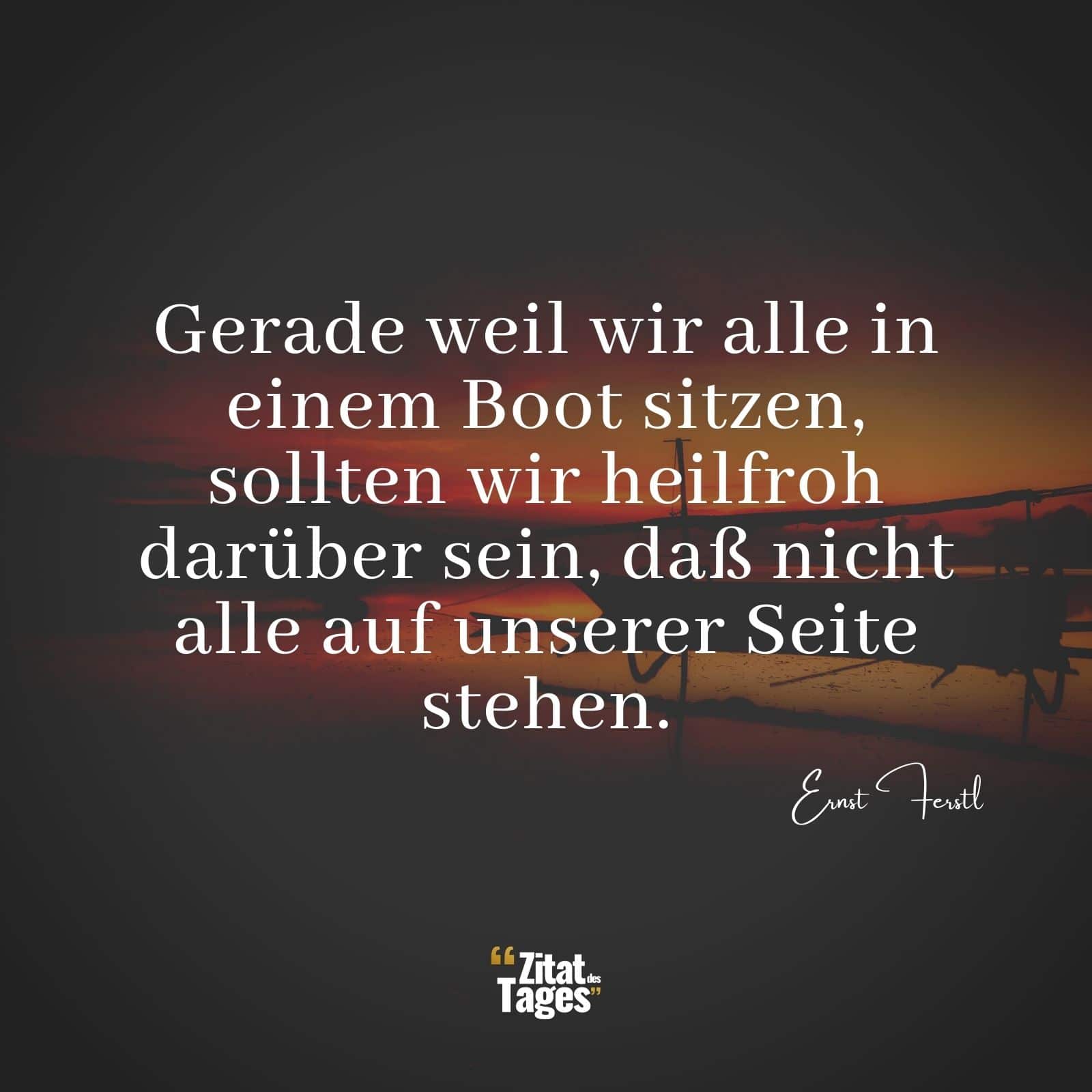 Gerade weil wir alle in einem Boot sitzen, sollten wir heilfroh darüber sein, daß nicht alle auf unserer Seite stehen. - Ernst Ferstl