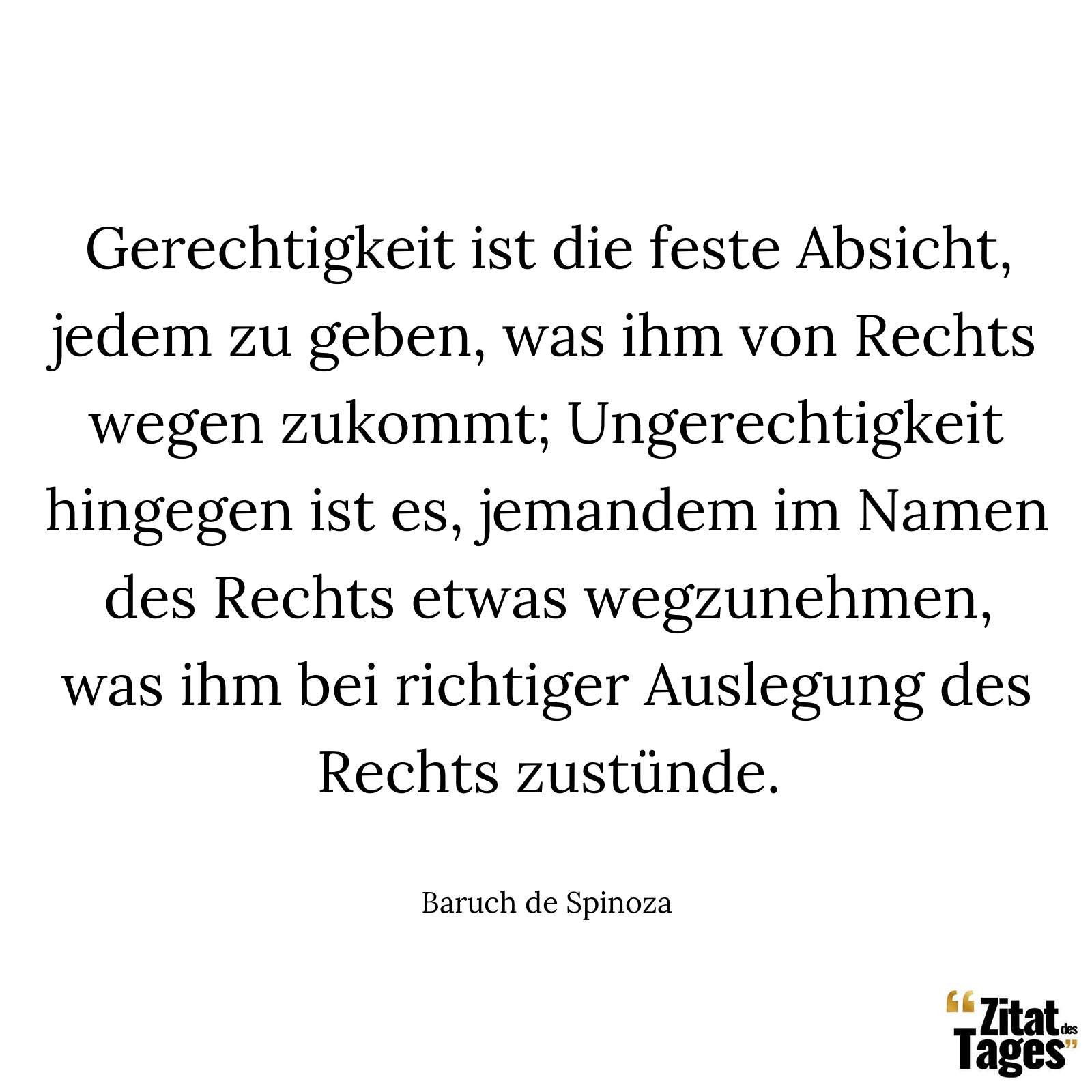 Gerechtigkeit ist die feste Absicht, jedem zu geben, was ihm von Rechts wegen zukommt; Ungerechtigkeit hingegen ist es, jemandem im Namen des Rechts etwas wegzunehmen, was ihm bei richtiger Auslegung des Rechts zustünde. - Baruch de Spinoza