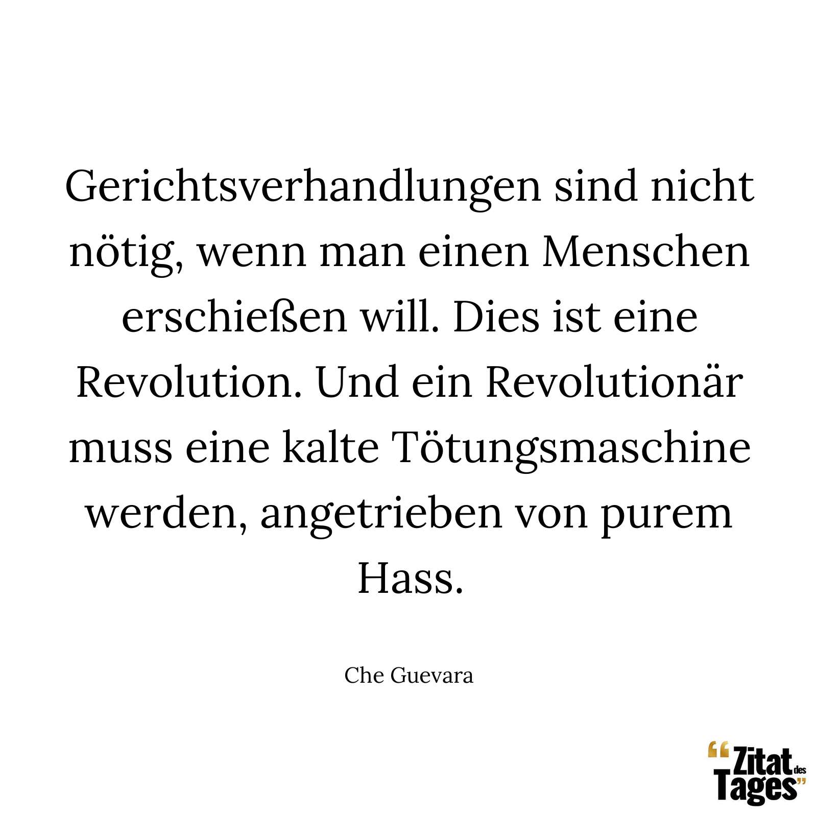 Gerichtsverhandlungen sind nicht nötig, wenn man einen Menschen erschießen will. Dies ist eine Revolution. Und ein Revolutionär muss eine kalte Tötungsmaschine werden, angetrieben von purem Hass. - Che Guevara