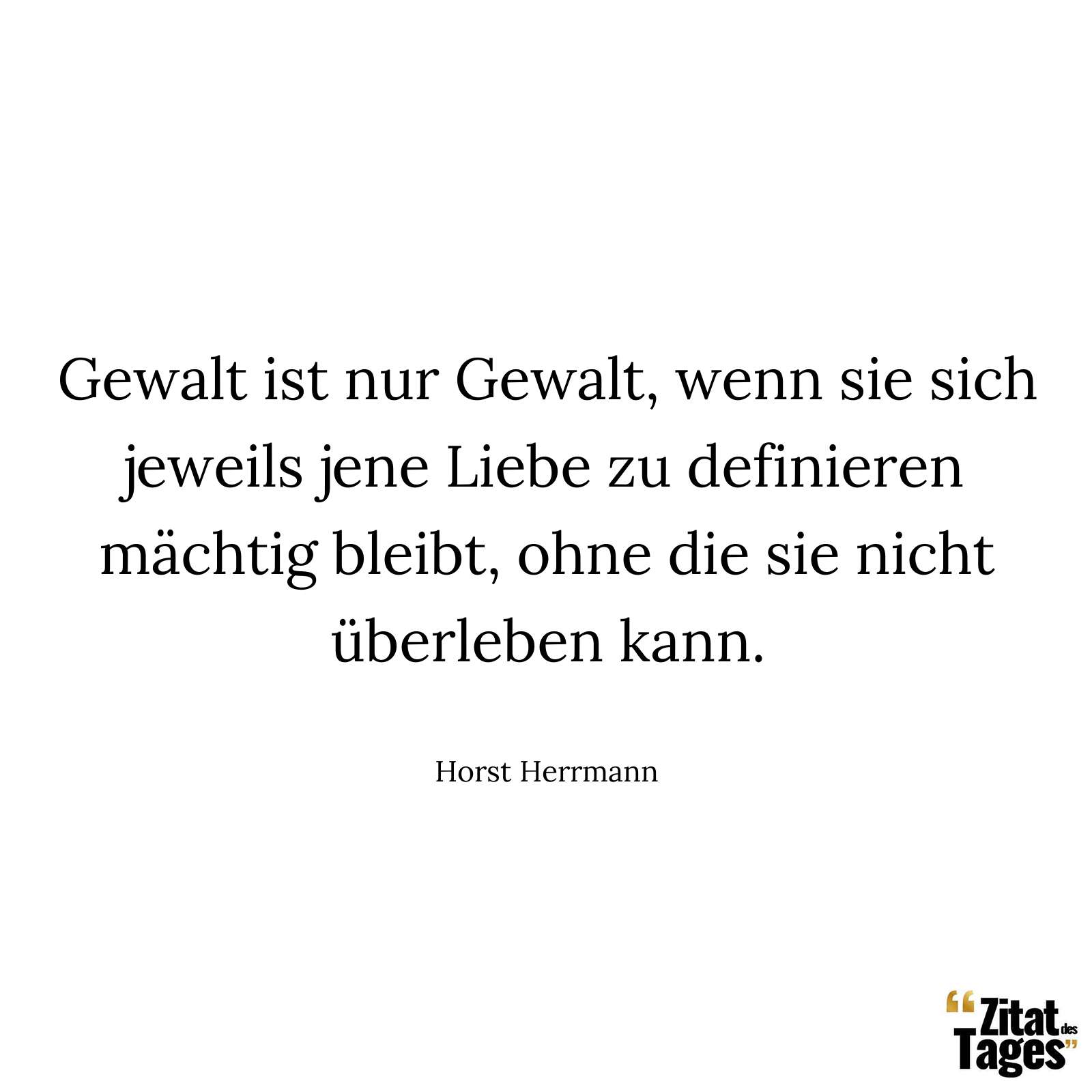 Gewalt ist nur Gewalt, wenn sie sich jeweils jene Liebe zu definieren mächtig bleibt, ohne die sie nicht überleben kann. - Horst Herrmann