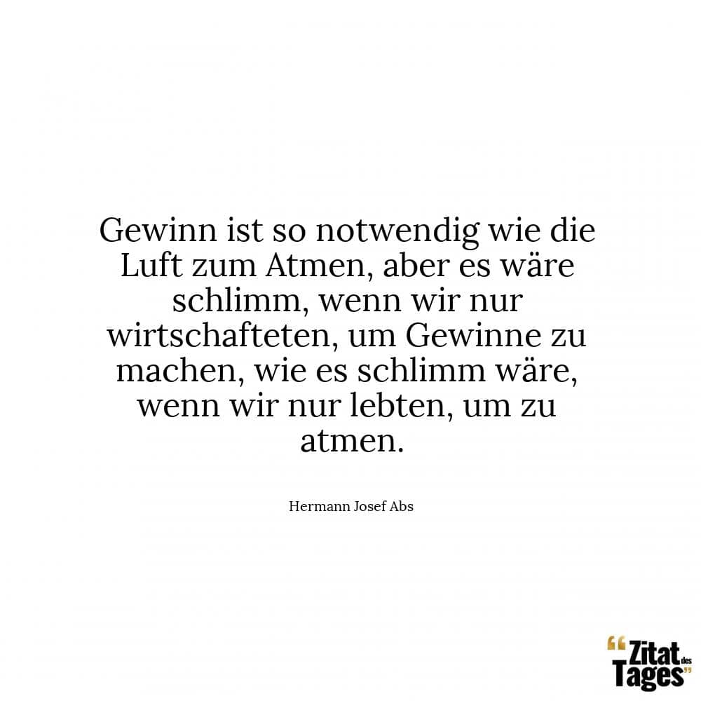 Gewinn ist so notwendig wie die Luft zum Atmen, aber es wäre schlimm, wenn wir nur wirtschafteten, um Gewinne zu machen, wie es schlimm wäre, wenn wir nur lebten, um zu atmen. - Hermann Josef Abs