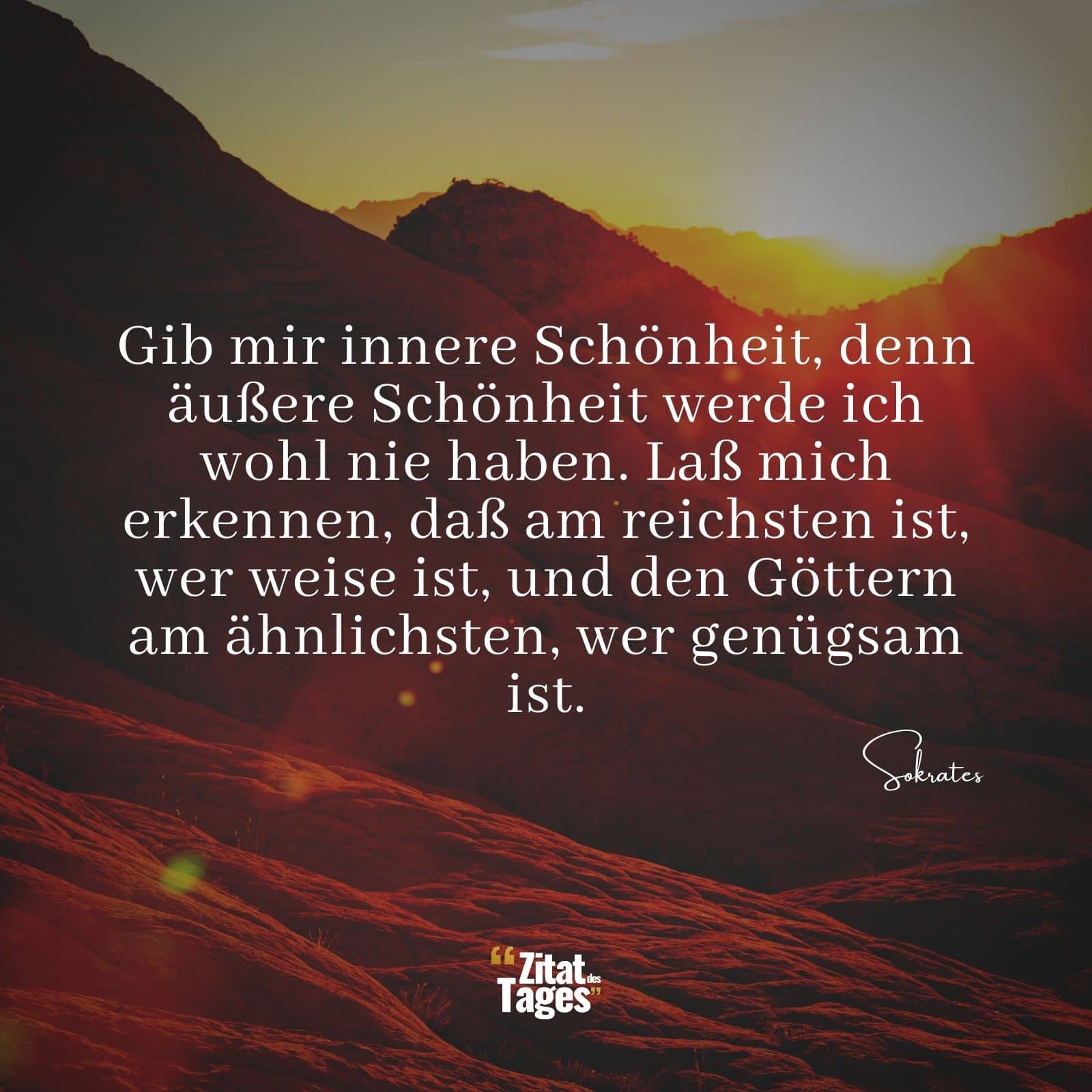 Gib mir innere Schönheit, denn äußere Schönheit werde ich wohl nie haben. Laß mich erkennen, daß am reichsten ist, wer weise ist, und den Göttern am ähnlichsten, wer genügsam ist. - Sokrates