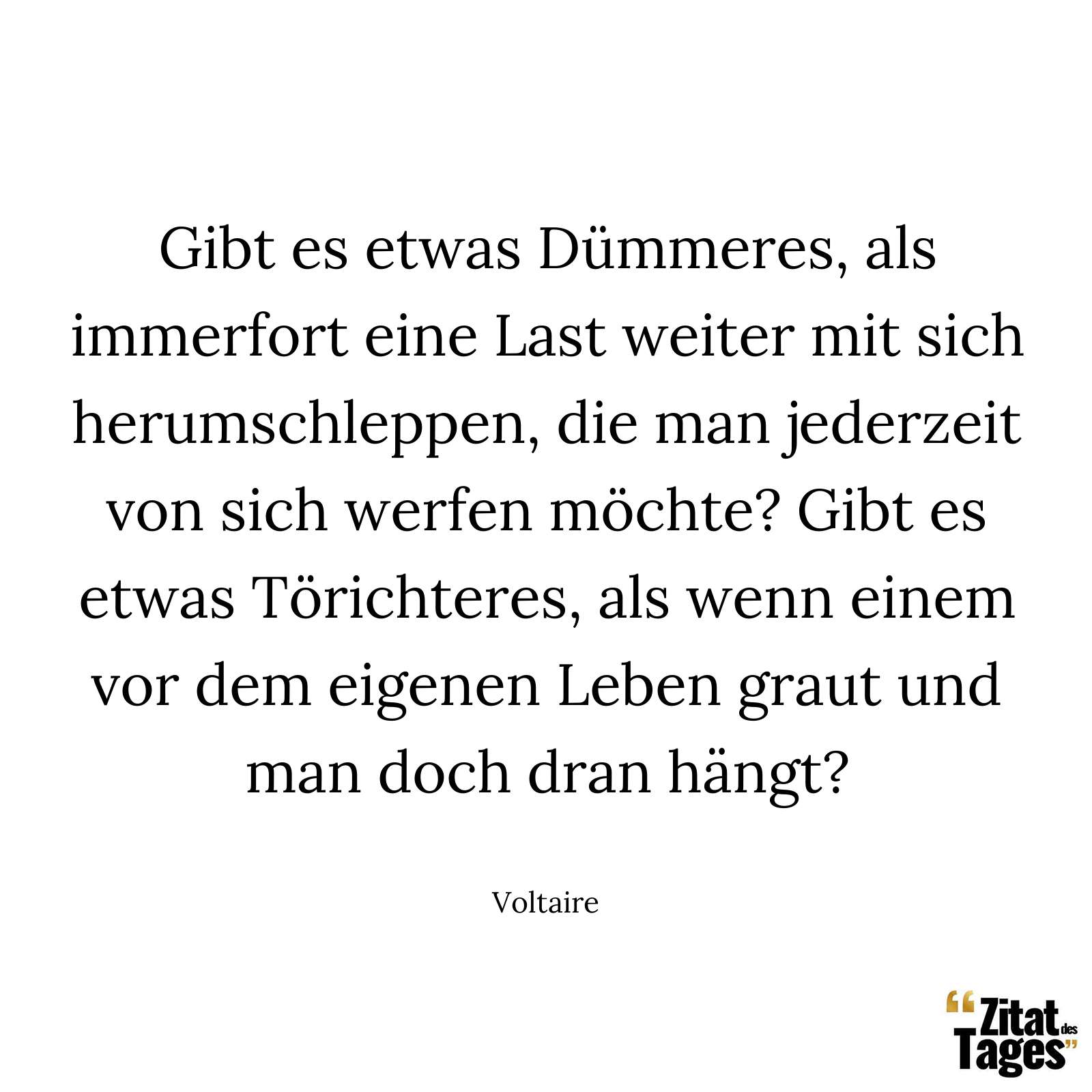 Gibt es etwas Dümmeres, als immerfort eine Last weiter mit sich herumschleppen, die man jederzeit von sich werfen möchte? Gibt es etwas Törichteres, als wenn einem vor dem eigenen Leben graut und man doch dran hängt? - Voltaire