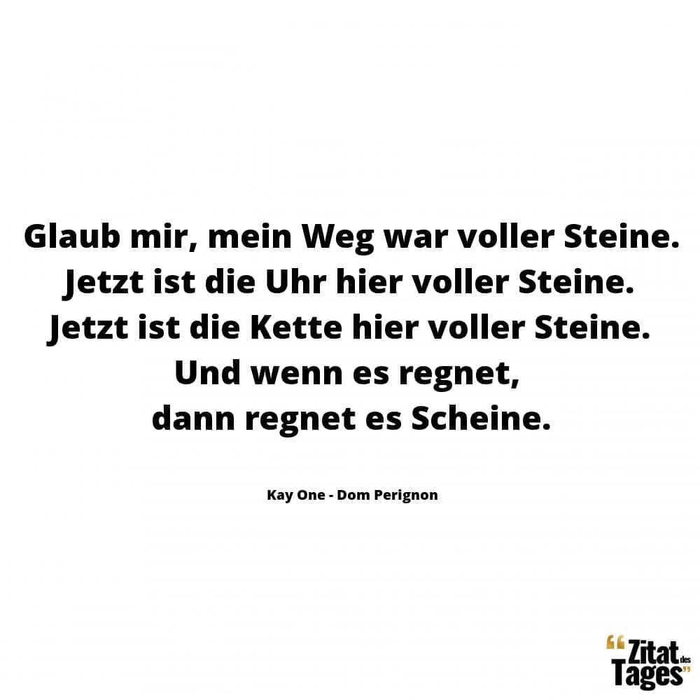 Glaub mir, mein Weg war voller Steine. Jetzt ist die Uhr hier voller Steine. Jetzt ist die Kette hier voller Steine. Und wenn es regnet, dann regnet es Scheine. - Kay One