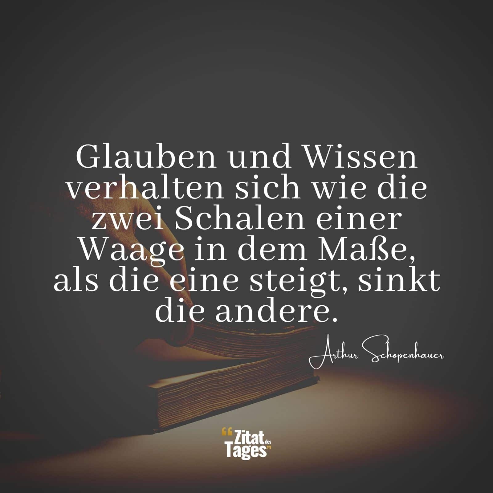 Glauben und Wissen verhalten sich wie die zwei Schalen einer Waage in dem Maße, als die eine steigt, sinkt die andere. - Arthur Schopenhauer