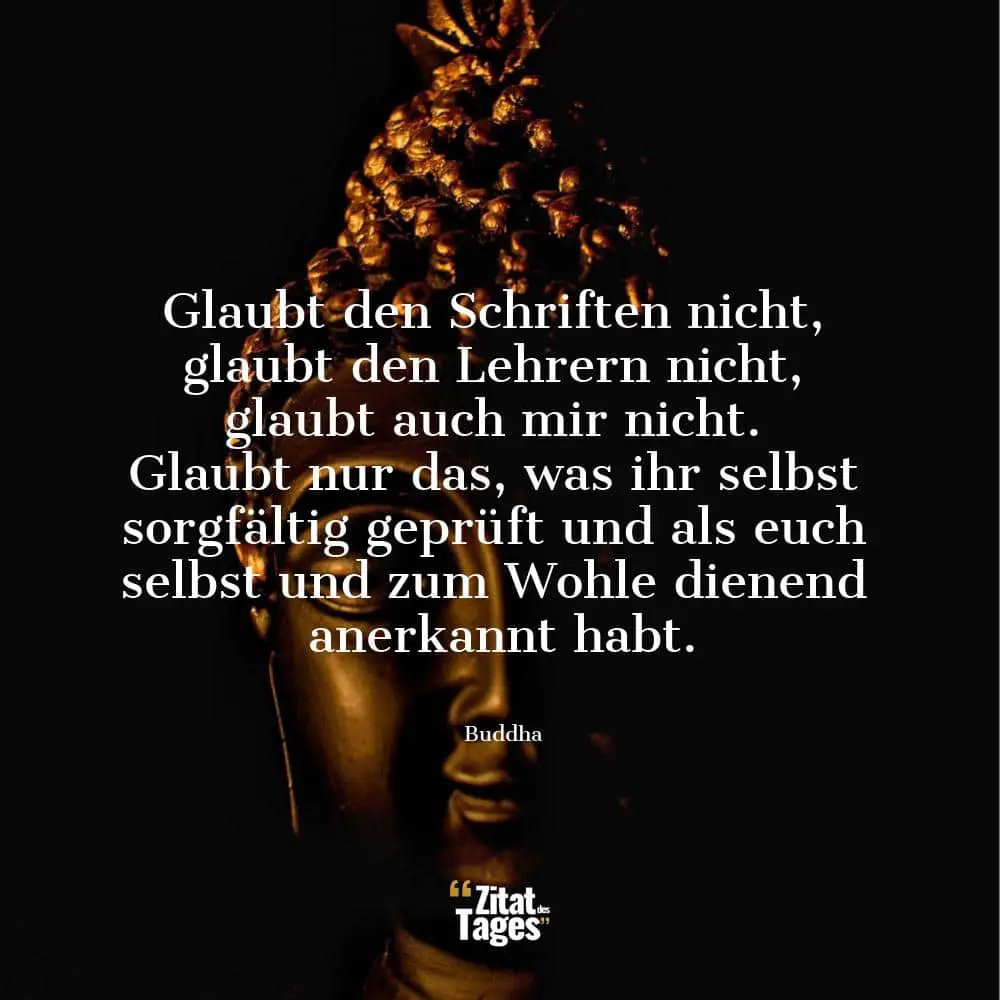 Glaubt den Schriften nicht, glaubt den Lehrern nicht, glaubt auch mir nicht. Glaubt nur das, was ihr selbst sorgfältig geprüft und als euch selbst und zum Wohle dienend anerkannt habt. - Buddha