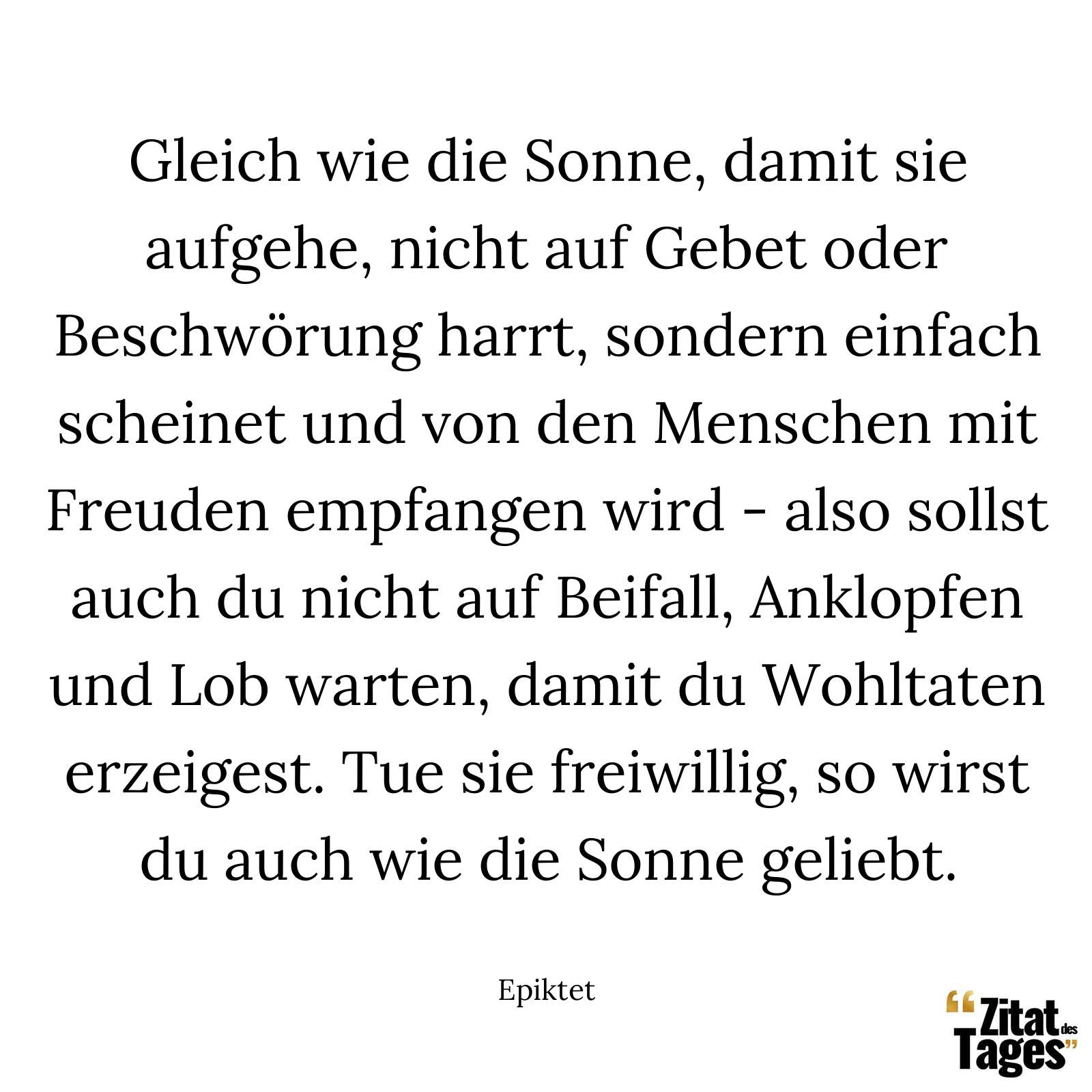 Gleich wie die Sonne, damit sie aufgehe, nicht auf Gebet oder Beschwörung harrt, sondern einfach scheinet und von den Menschen mit Freuden empfangen wird - also sollst auch du nicht auf Beifall, Anklopfen und Lob warten, damit du Wohltaten erzeigest. Tue sie freiwillig, so wirst du auch wie die Sonne geliebt. - Epiktet