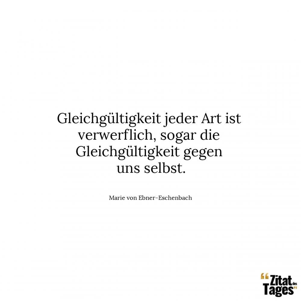 Gleichgültigkeit jeder Art ist verwerflich, sogar die Gleichgültigkeit gegen uns selbst. - Marie von Ebner-Eschenbach