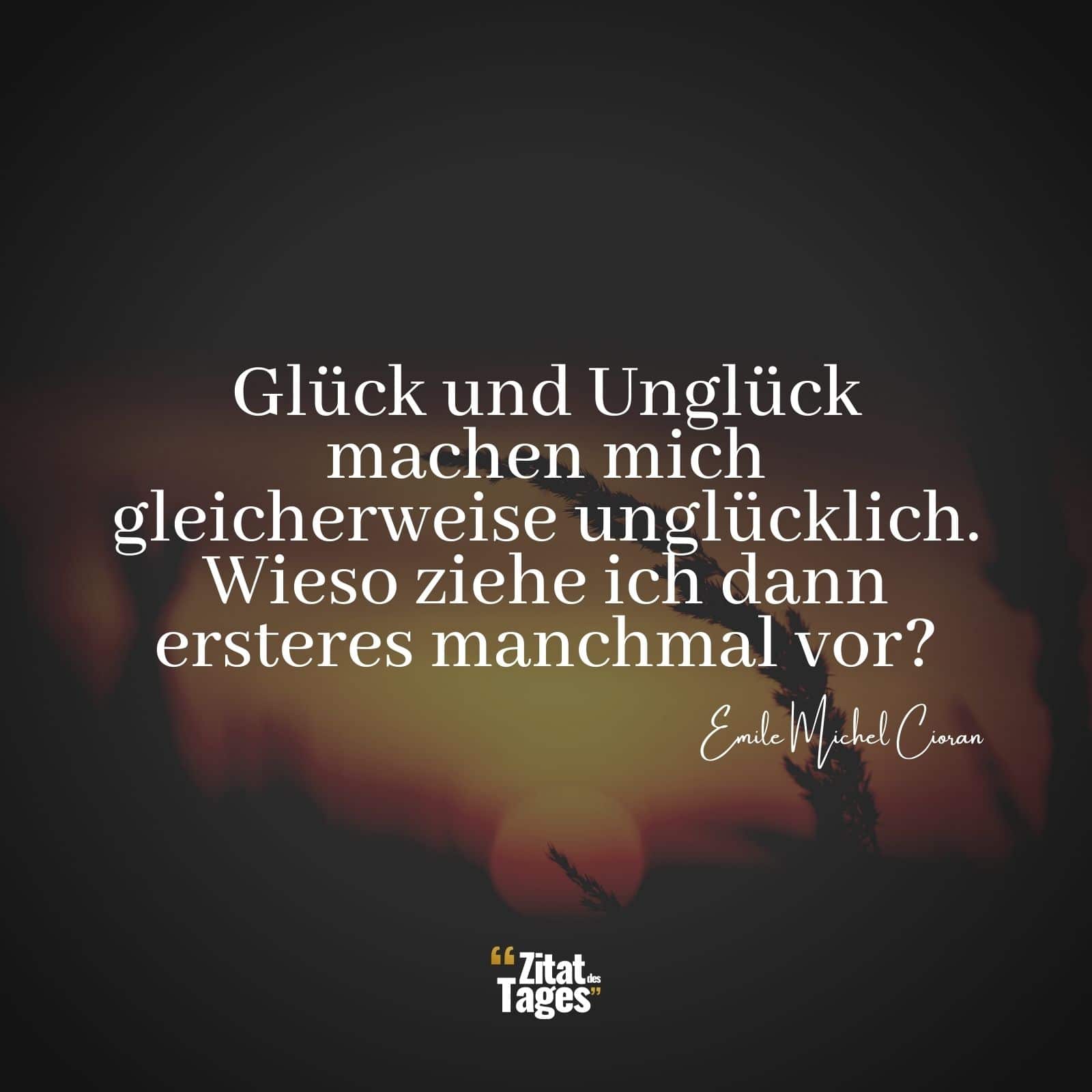 Glück und Unglück machen mich gleicherweise unglücklich. Wieso ziehe ich dann ersteres manchmal vor? - Emile Michel Cioran