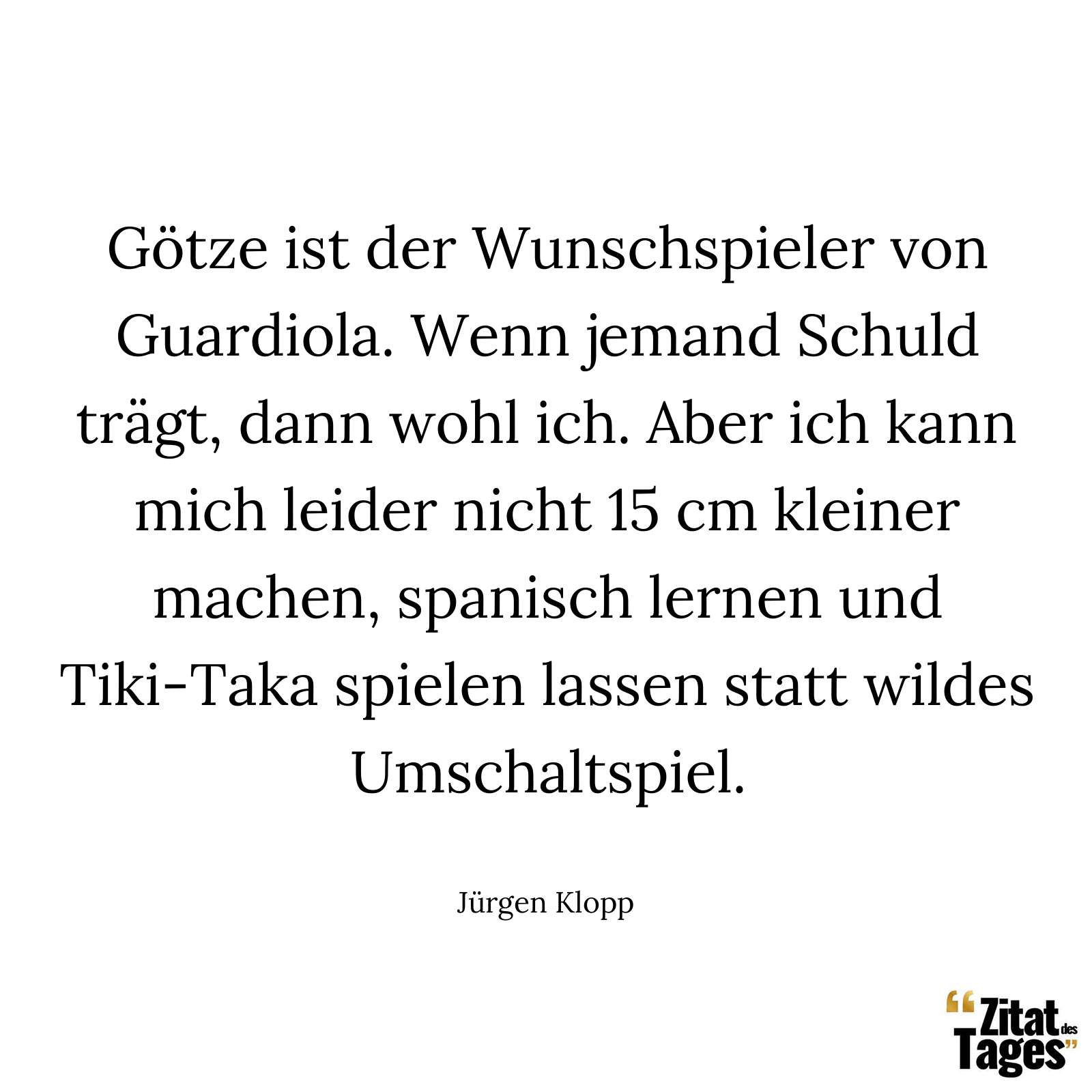 Götze ist der Wunschspieler von Guardiola. Wenn jemand Schuld trägt, dann wohl ich. Aber ich kann mich leider nicht 15 cm kleiner machen, spanisch lernen und Tiki-Taka spielen lassen statt wildes Umschaltspiel. - Jürgen Klopp