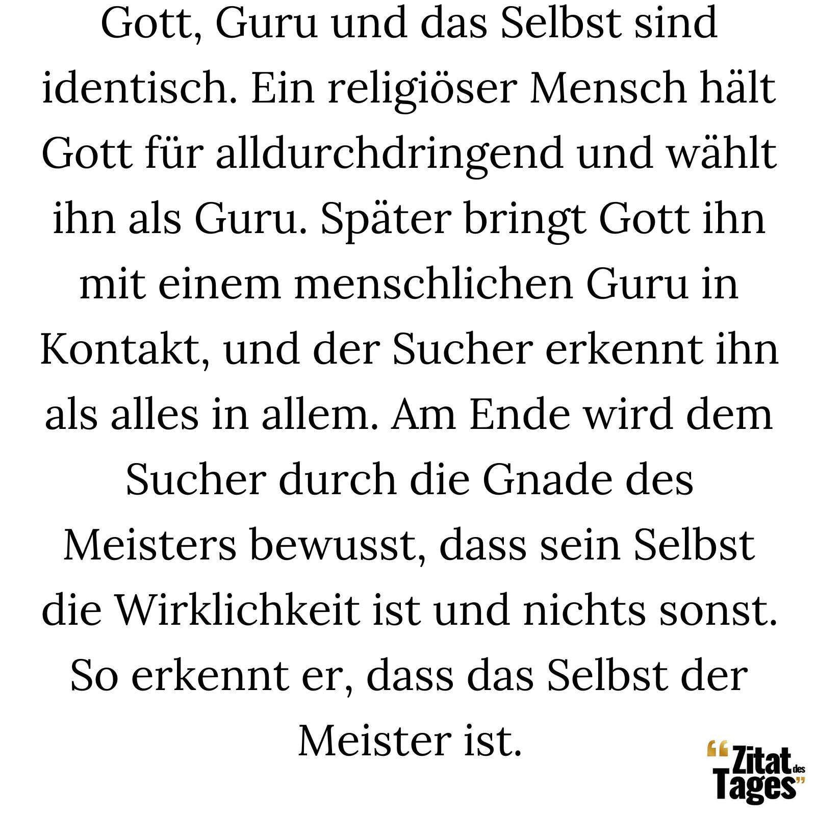 Gott, Guru und das Selbst sind identisch. Ein religiöser Mensch hält Gott für alldurchdringend und wählt ihn als Guru. Später bringt Gott ihn mit einem menschlichen Guru in Kontakt, und der Sucher erkennt ihn als alles in allem. Am Ende wird dem Sucher durch die Gnade des Meisters bewusst, dass sein Selbst die Wirklichkeit ist und nichts sonst. So erkennt er, dass das Selbst der Meister ist. - Ramana Maharshi