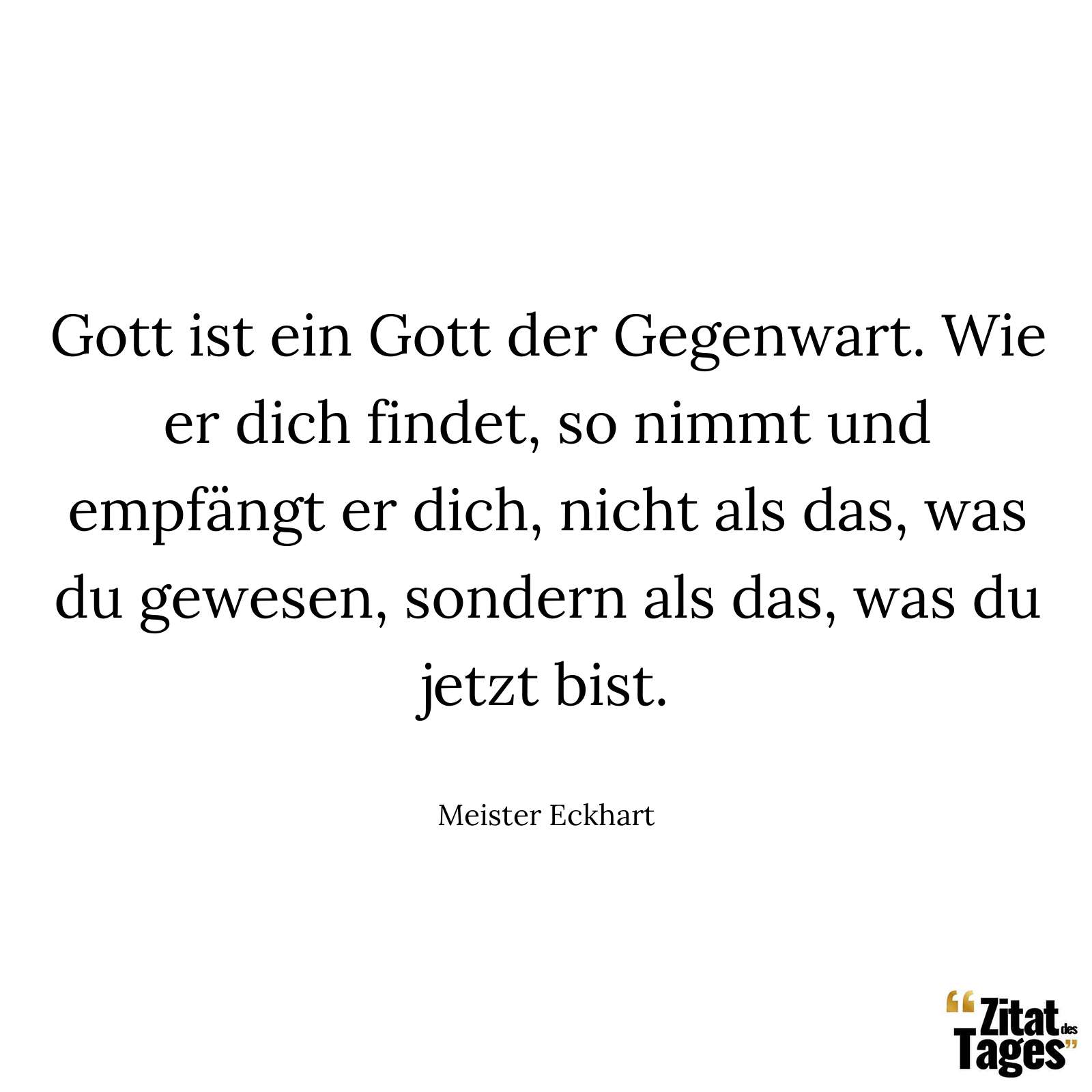 Gott ist ein Gott der Gegenwart. Wie er dich findet, so nimmt und empfängt er dich, nicht als das, was du gewesen, sondern als das, was du jetzt bist. - Meister Eckhart