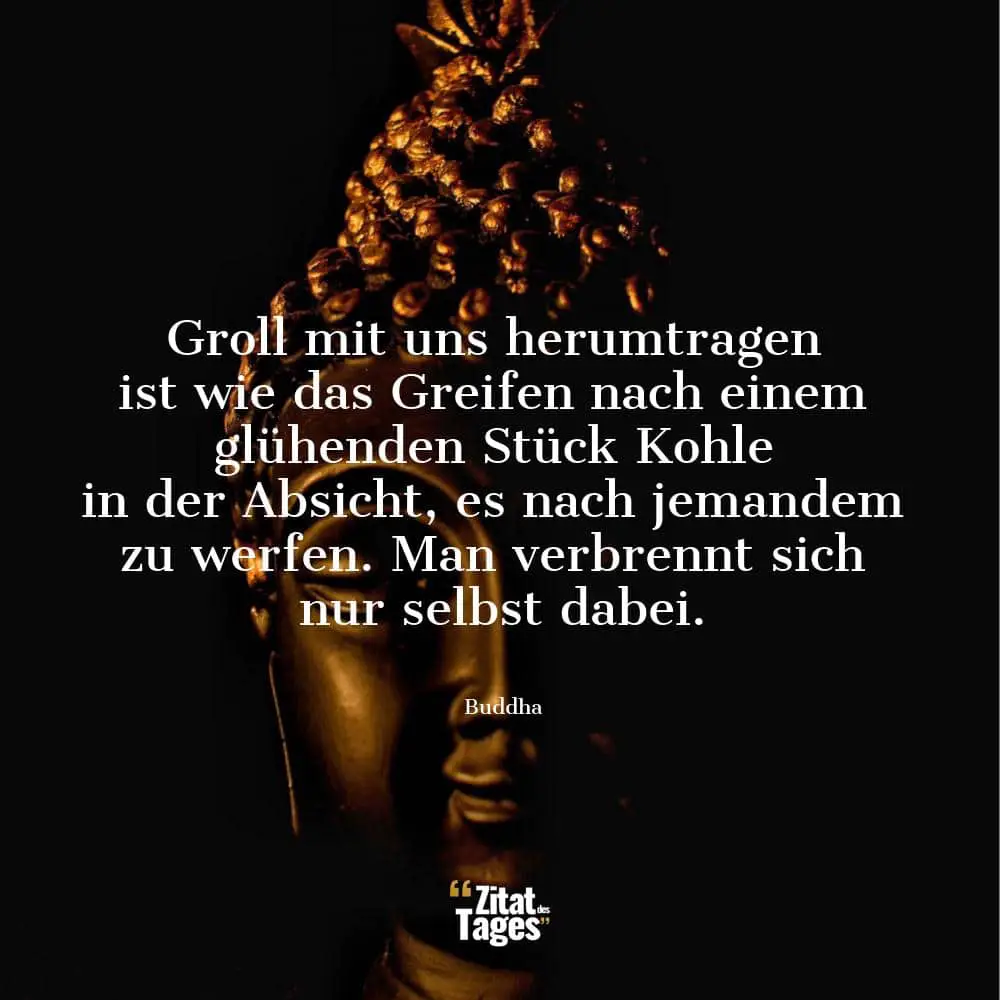 Groll mit uns herumtragen ist wie das Greifen nach einem glühenden Stück Kohle in der Absicht, es nach jemandem zu werfen. Man verbrennt sich nur selbst dabei. - Buddha