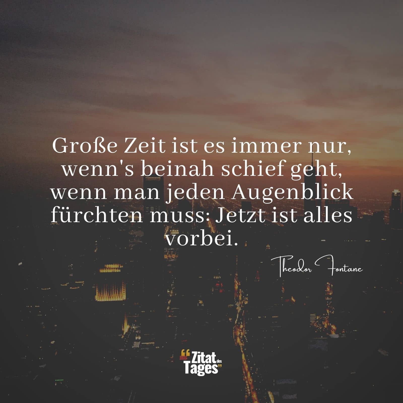 Große Zeit ist es immer nur, wenn's beinah schief geht, wenn man jeden Augenblick fürchten muss: Jetzt ist alles vorbei. - Theodor Fontane