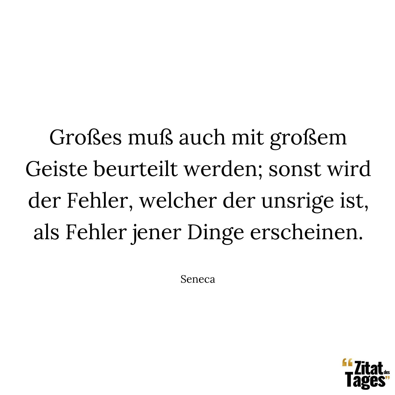 Großes muß auch mit großem Geiste beurteilt werden; sonst wird der Fehler, welcher der unsrige ist, als Fehler jener Dinge erscheinen. - Seneca