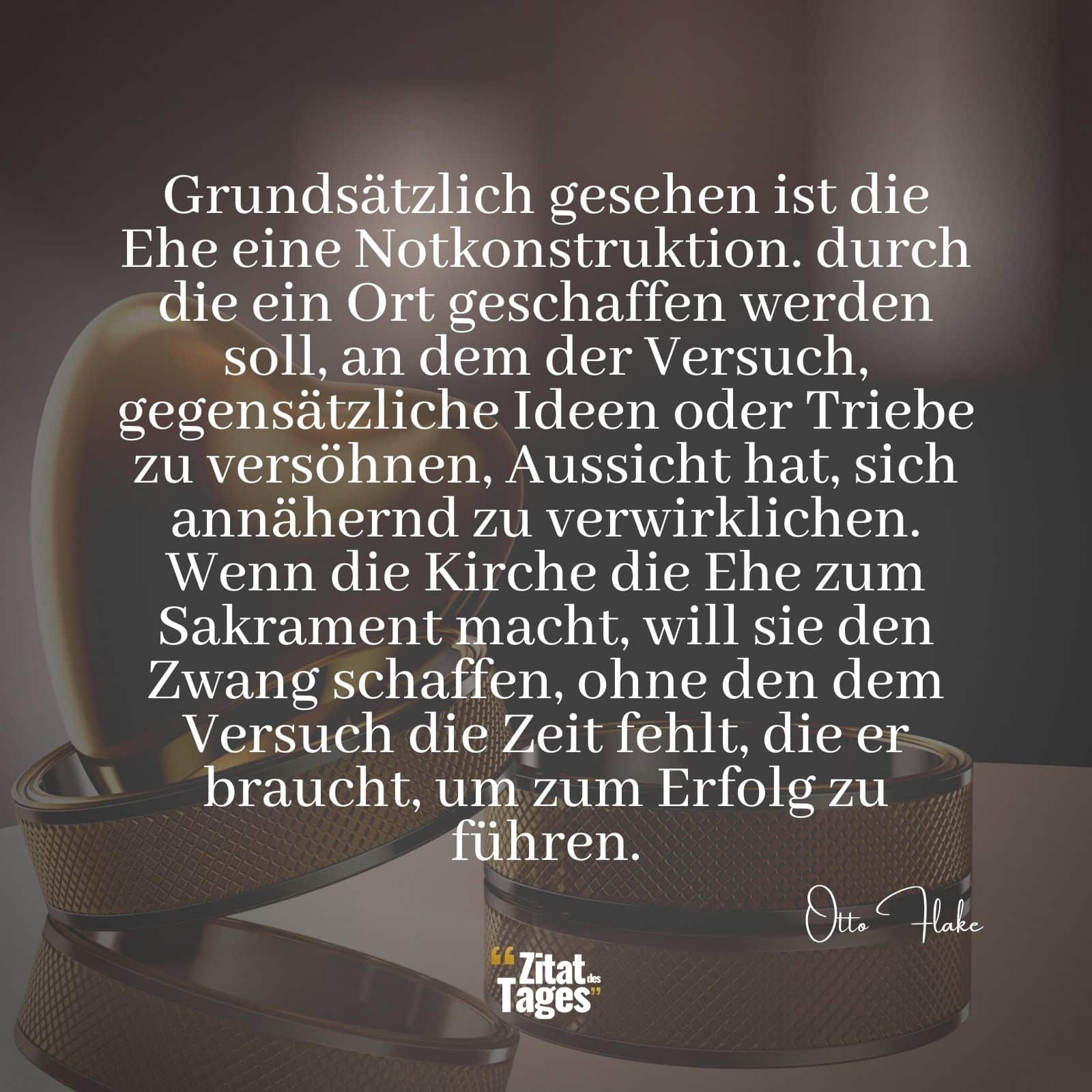 Grundsätzlich gesehen ist die Ehe eine Notkonstruktion. durch die ein Ort geschaffen werden soll, an dem der Versuch, gegensätzliche Ideen oder Triebe zu versöhnen, Aussicht hat, sich annähernd zu verwirklichen. Wenn die Kirche die Ehe zum Sakrament macht, will sie den Zwang schaffen, ohne den dem Versuch die Zeit fehlt, die er braucht, um zum Erfolg zu führen. - Otto Flake