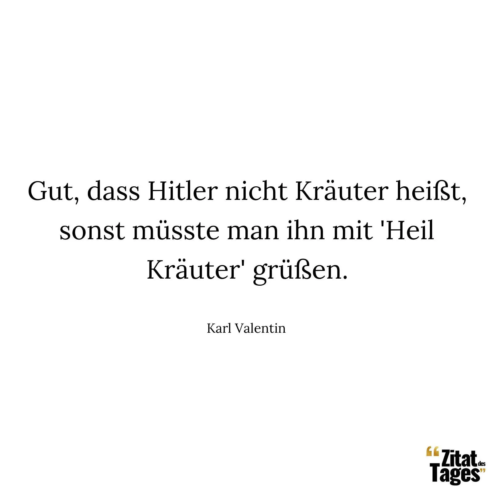 Gut, dass Hitler nicht Kräuter heißt, sonst müsste man ihn mit 'Heil Kräuter' grüßen. - Karl Valentin