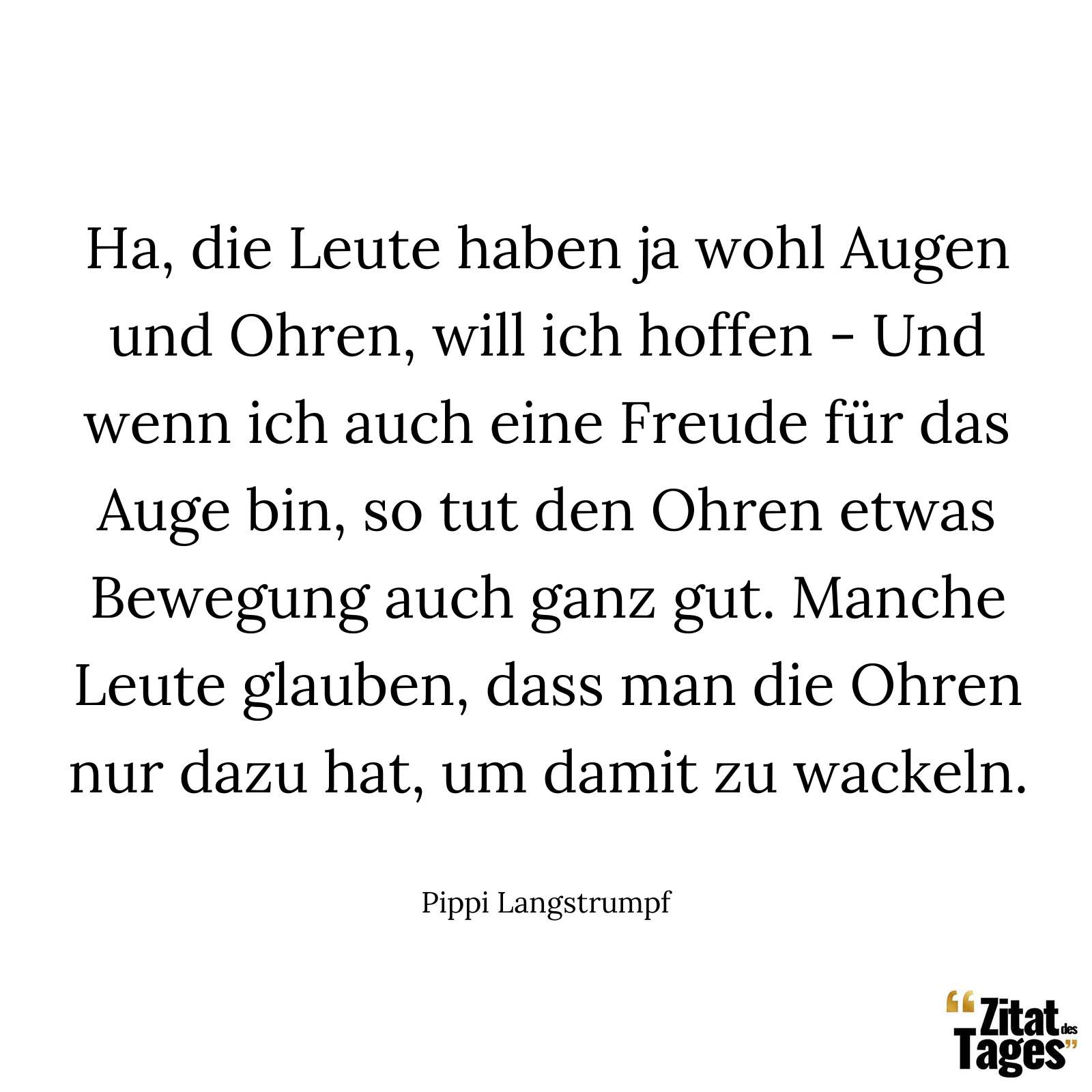 Ha, die Leute haben ja wohl Augen und Ohren, will ich hoffen - Und wenn ich auch eine Freude für das Auge bin, so tut den Ohren etwas Bewegung auch ganz gut. Manche Leute glauben, dass man die Ohren nur dazu hat, um damit zu wackeln. - Pippi Langstrumpf