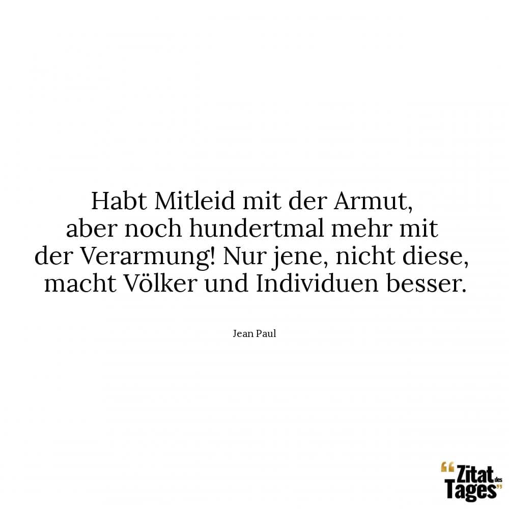 Habt Mitleid mit der Armut, aber noch hundertmal mehr mit der Verarmung! Nur jene, nicht diese, macht Völker und Individuen besser. - Jean Paul