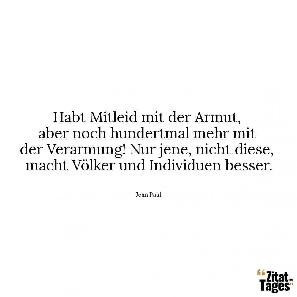 Habt Mitleid mit der Armut, aber noch hundertmal mehr mit der Verarmung! Nur jene, nicht diese, macht Völker und Individuen besser. - Jean Paul