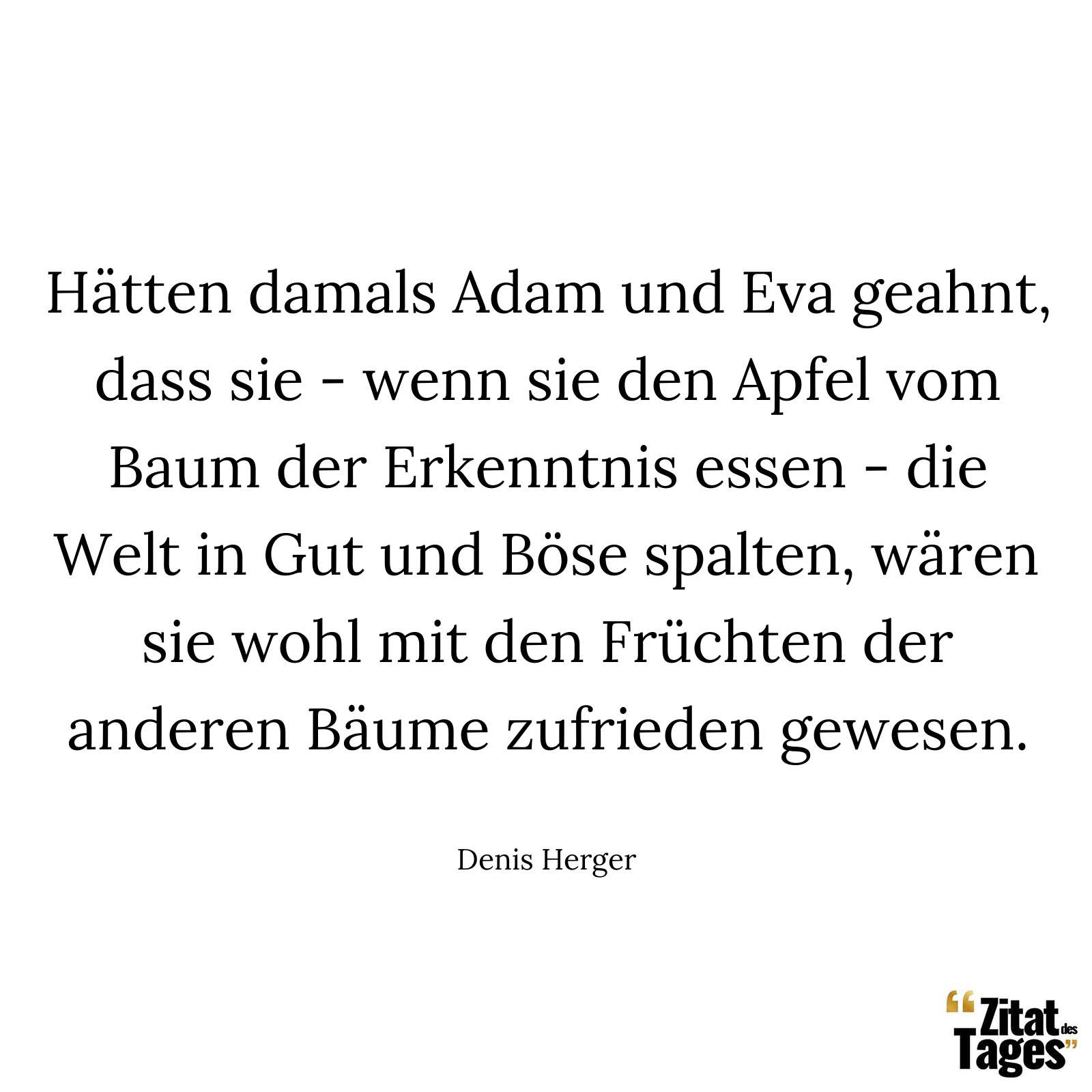 Hätten damals Adam und Eva geahnt, dass sie - wenn sie den Apfel vom Baum der Erkenntnis essen - die Welt in Gut und Böse spalten, wären sie wohl mit den Früchten der anderen Bäume zufrieden gewesen. - Denis Herger