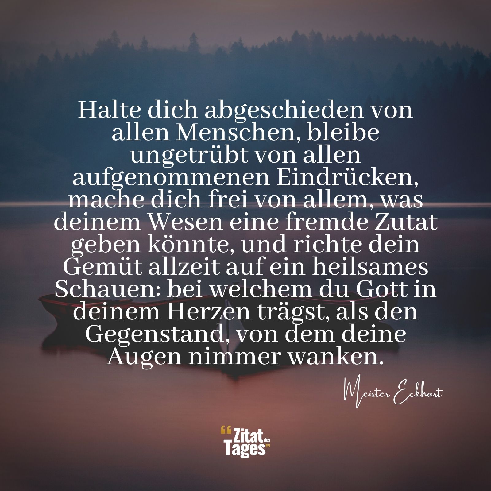 Halte dich abgeschieden von allen Menschen, bleibe ungetrübt von allen aufgenommenen Eindrücken, mache dich frei von allem, was deinem Wesen eine fremde Zutat geben könnte, und richte dein Gemüt allzeit auf ein heilsames Schauen: bei welchem du Gott in deinem Herzen trägst, als den Gegenstand, von dem deine Augen nimmer wanken. - Meister Eckhart