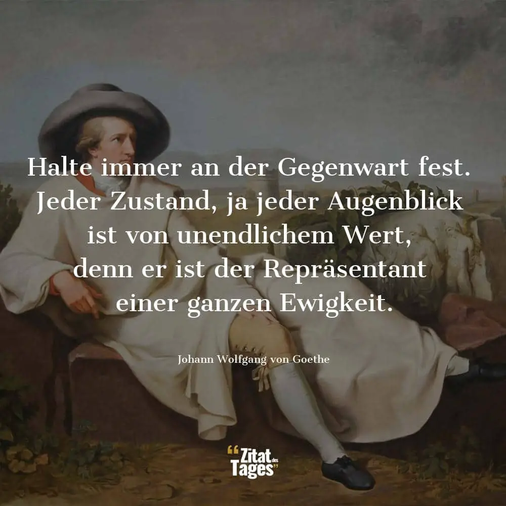 Halte immer an der Gegenwart fest. Jeder Zustand, ja jeder Augenblick ist von unendlichem Wert, denn er ist der Repräsentant einer ganzen Ewigkeit. - Johann Wolfgang von Goethe