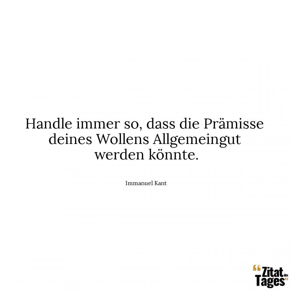 Handle immer so, dass die Prämisse deines Wollens Allgemeingut werden könnte. - Immanuel Kant